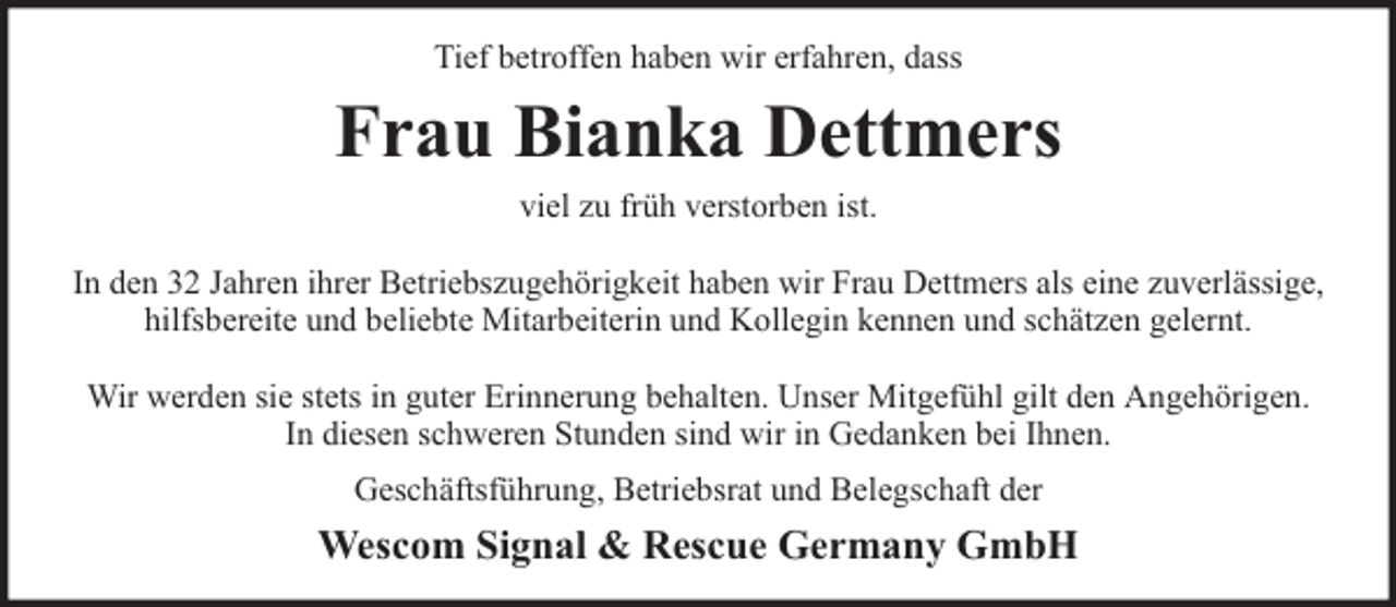 <p>Tief betroffen haben wir erfahren, dass</p><p>Frau Bianka Dettmers<br />viel zu früh verstorben ist.<br />In den 32 Jahren ihrer Betriebszugehörigkeit haben wir Frau Dettmers als eine zuverlässige,<br />hilfsbereite und beliebte Mitarbeiterin und Kollegin kennen und schätzen gelernt.<br />Wir werden sie stets in guter Erinnerung behalten. Unser Mitgefühl gilt den Angehörigen.<br />In diesen schweren Stunden sind wir in Gedanken bei Ihnen.<br />Geschäftsführung, Betriebsrat und Belegschaft der</p><p>Wescom Signal &amp; Rescue Germany GmbH</p>