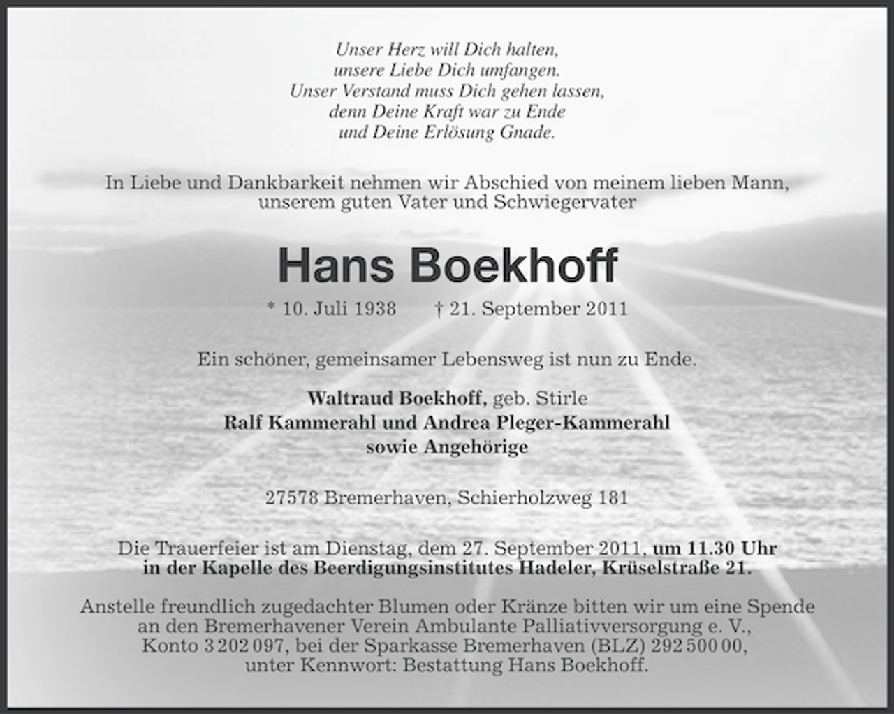 <p>Unser Herz will Dich halten,<br />unsere Liebe Dich umfangen.<br />Unser Verstand muss Dich gehen lassen,<br />denn Deine Kraft war zu Ende<br />und Deine Erlösung Gnade.<br />In Liebe und Dankbarkeit nehmen wir Abschied von meinem lieben Mann,<br />unserem guten Vater und Schwiegervater</p><p>Hans Boekhoff<br />* 10. Juli 1938</p><p>† 21. September 2011</p><p>Ein schöner, gemeinsamer Lebensweg ist nun zu Ende.<br />Waltraud Boekhoff, geb. Stirle<br />Ralf Kammerahl und Andrea Pleger-Kammerahl<br />sowie Angehörige<br />27578 Bremerhaven, Schierholzweg 181<br />Die Trauerfeier ist am Dienstag, dem 27. September 2011, um 11.30 Uhr<br />in der Kapelle des Beerdigungsinstitutes Hadeler, Krüselstraße 21.<br />Anstelle freundlich zugedachter Blumen oder Kränze bitten wir um eine Spende<br />an den Bremerhavener Verein Ambulante Palliativversorgung e. V.,<br />Konto 3 202 097, bei der Sparkasse Bremerhaven (BLZ) 292 5,<br />unter Kennwort: Bestattung Hans Boekhoff.</p>