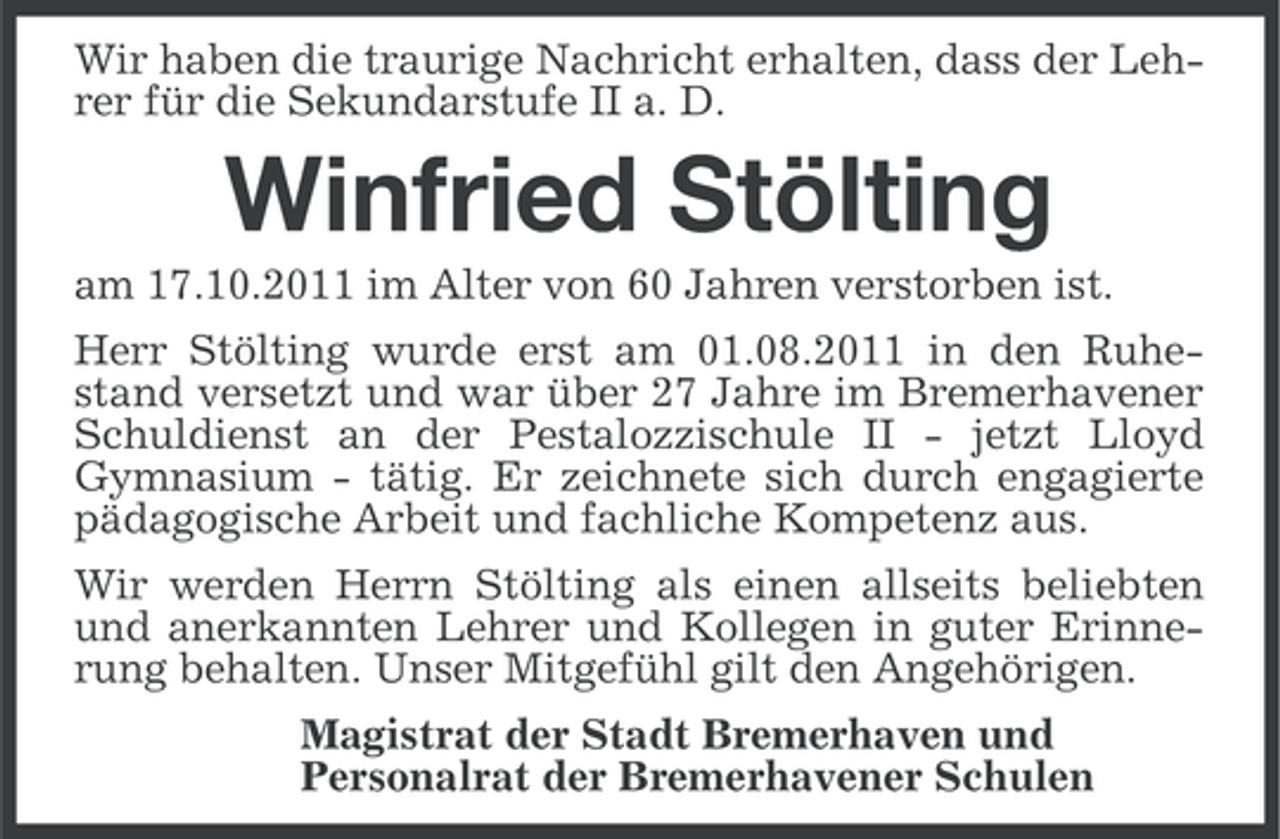 <p>Wir haben die traurige Nachricht erhalten, dass der Lehrer für die Sekundarstufe II a. D.</p><p>Winfried Stölting<br />am 17.10.2011 im Alter von 60 Jahren verstorben ist.<br />Herr Stölting wurde erst am 01.08.2011 in den Ruhestand versetzt und war über 27 Jahre im Bremerhavener<br />Schuldienst an der Pestalozzischule II - jetzt Lloyd<br />Gymnasium - tätig. Er zeichnete sich durch engagierte<br />pädagogische Arbeit und fachliche Kompetenz aus.<br />Wir werden Herrn Stölting als einen allseits beliebten<br />und anerkannten Lehrer und Kollegen in guter Erinnerung behalten. Unser Mitgefühl gilt den Angehörigen.<br />Magistrat der Stadt Bremerhaven und<br />Personalrat der Bremerhavener Schulen</p>