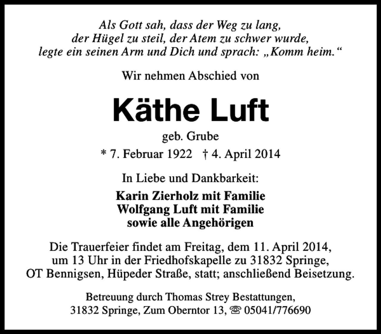 <p>Als Gott sah, dass der Weg zu lang,<br />der Hügel zu steil, der Atem zu schwer wurde,<br />legte ein seinen Arm und Dich und sprach: „Komm heim.“<br />Wir nehmen Abschied von</p><p>Käthe Luft</p><p>geb. Grube<br />* 7. Februar 1922 † 4. April 2014<br />In Liebe und Dankbarkeit:<br />Karin Zierholz mit Familie<br />Wolfgang Luft mit Familie<br />sowie alle Angehörigen<br />Die Trauerfeier findet am Freitag, dem 11. April 2014,<br />um 13 Uhr in der Friedhofskapelle zu 31832 Springe,<br />OT Bennigsen, Hüpeder Straße, statt; anschließend Beisetzung.<br />Betreuung durch Thomas Strey Bestattungen,<br />31832 Springe, Zum Oberntor 13, s 05041/776690</p>