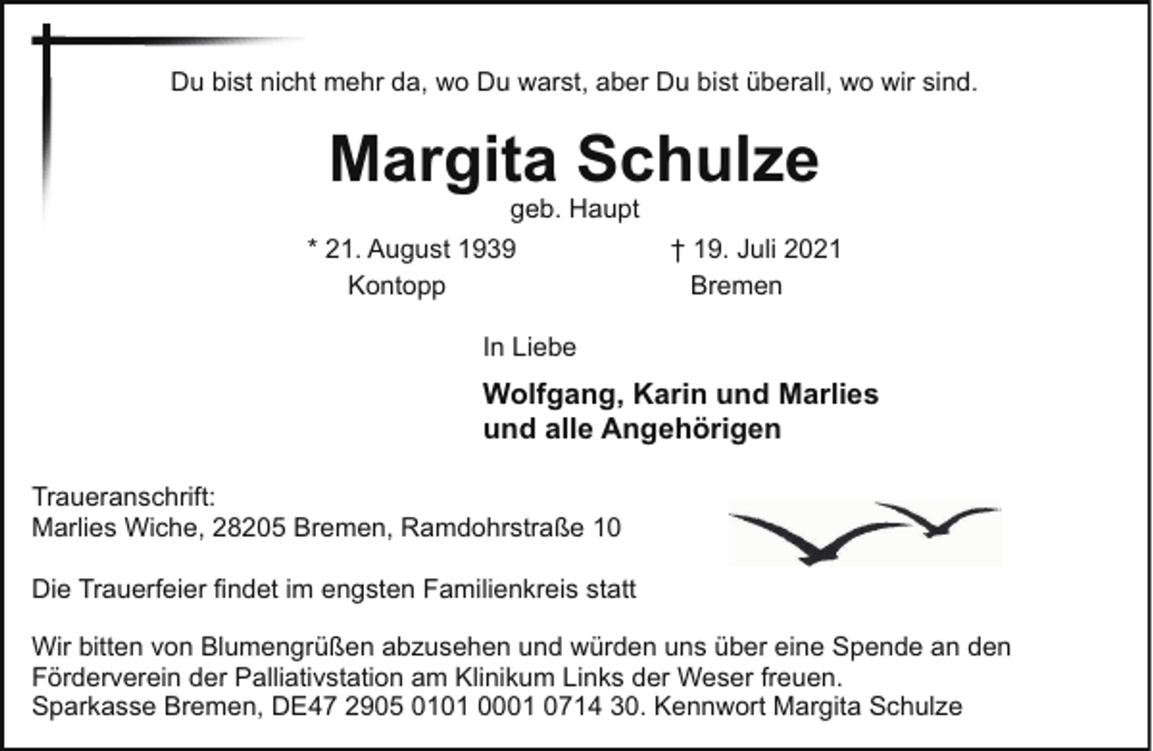 <p>Du bist nicht mehr da, wo Du warst, aber Du bist überall, wo wir sind.</p><p>Margita Schulze</p><p>geb. Haupt<br />* 21. August 1939<br />Kontopp</p><p>† 19. Juli 2021<br />Bremen</p><p>In Liebe</p><p>Wolfgang, Karin und Marlies<br />und alle Angehörigen<br />Traueranschrift:<br />Marlies Wiche, 28205 Bremen, Ramdohrstraße 10<br />Die Trauerfeier findet im engsten Familienkreis statt<br />Wir bitten von Blumengrüßen abzusehen und würden uns über eine Spende an den<br />Förderverein der Palliativstation am Klinikum Links der Weser freuen.<br />Sparkasse Bremen, DE47 2905 0101 0001 0714 30. Kennwort Margita Schulze</p>