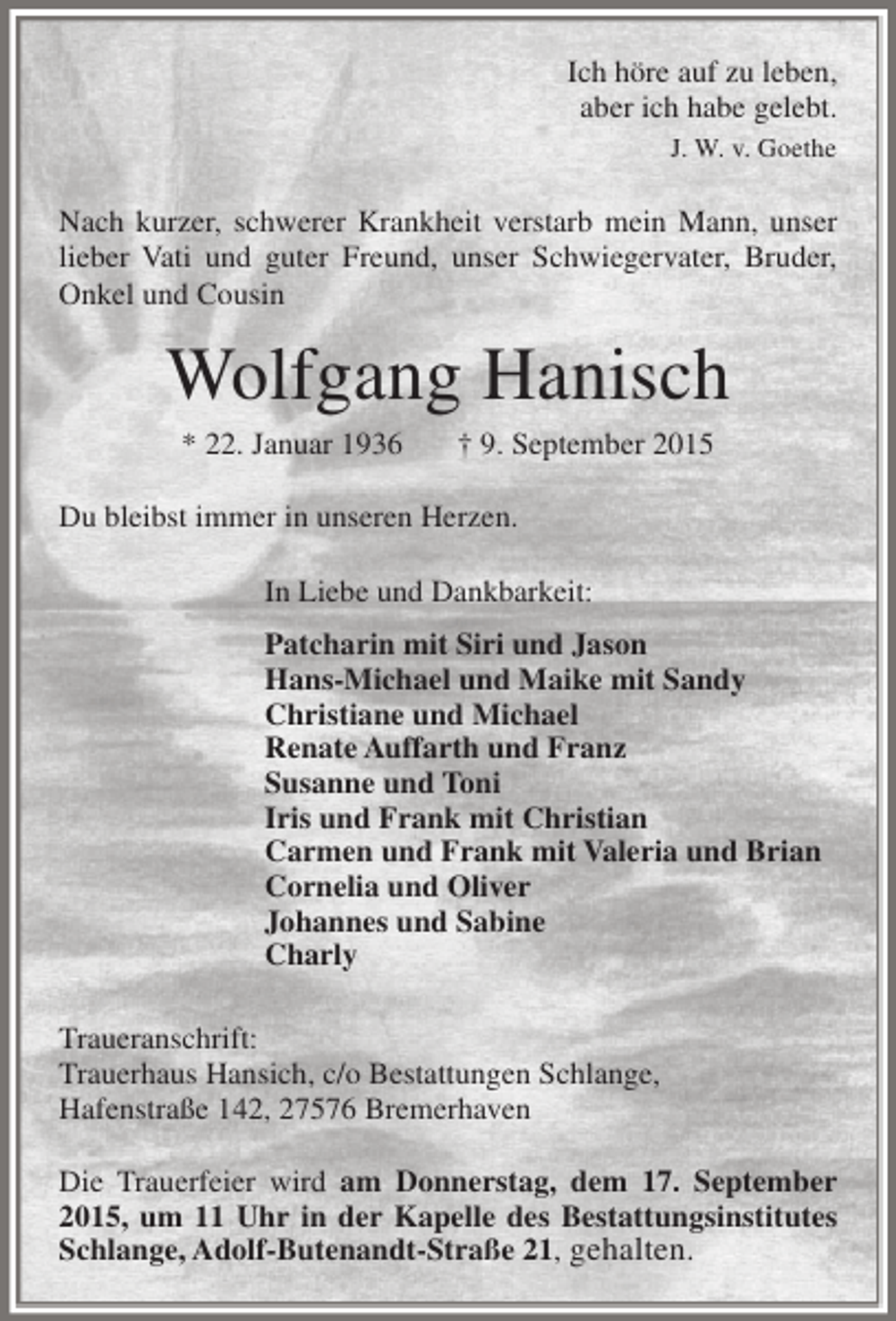 <p>Ich höre auf zu leben,<br />aber ich habe gelebt.<br />J. W. v. Goethe</p><p>Nach kurzer, schwerer Krankheit verstarb mein Mann, unser<br />lieber Vati und guter Freund, unser Schwiegervater, Bruder,<br />Onkel und Cousin</p><p>Wolfgang Hanisch<br />* 22. Januar 1936</p><p>† 9. September 2015</p><p>Du bleibst immer in unseren Herzen.<br />In Liebe und Dankbarkeit:<br />Patcharin mit Siri und Jason<br />Hans-Michael und Maike mit Sandy<br />Christiane und Michael<br />Renate Auffarth und Franz<br />Susanne und Toni<br />Iris und Frank mit Christian<br />Carmen und Frank mit Valeria und Brian<br />Cornelia und Oliver<br />Johannes und Sabine<br />Charly<br />Traueranschrift:<br />Trauerhaus Hansich, c/o Bestattungen Schlange,<br />Hafenstraße 142, 27576 Bremerhaven<br />Die Trauerfeier wird am Donnerstag, dem 17. September<br />2015, um 11 Uhr in der Kapelle des Bestattungsinstitutes<br />Schlange, Adolf-Butenandt-Straße 21, gehalten.</p>