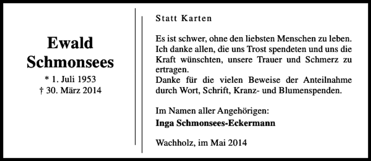 <p>Statt Karten</p><p>Ewald<br />Schmonsees<br />* 1. Juli 1953<br />† 30. März 2014</p><p>Es ist schwer, ohne den liebsten Menschen zu leben.<br />Ich danke allen, die uns Trost spendeten und uns die<br />Kraft wünschten, unsere Trauer und Schmerz zu<br />ertragen.<br />Danke für die vielen Beweise der Anteilnahme<br />durch Wort, Schrift, Kranz- und Blumenspenden.<br />Im Namen aller Angehörigen:<br />Inga Schmonsees-Eckermann<br />Wachholz, im Mai 2014</p>