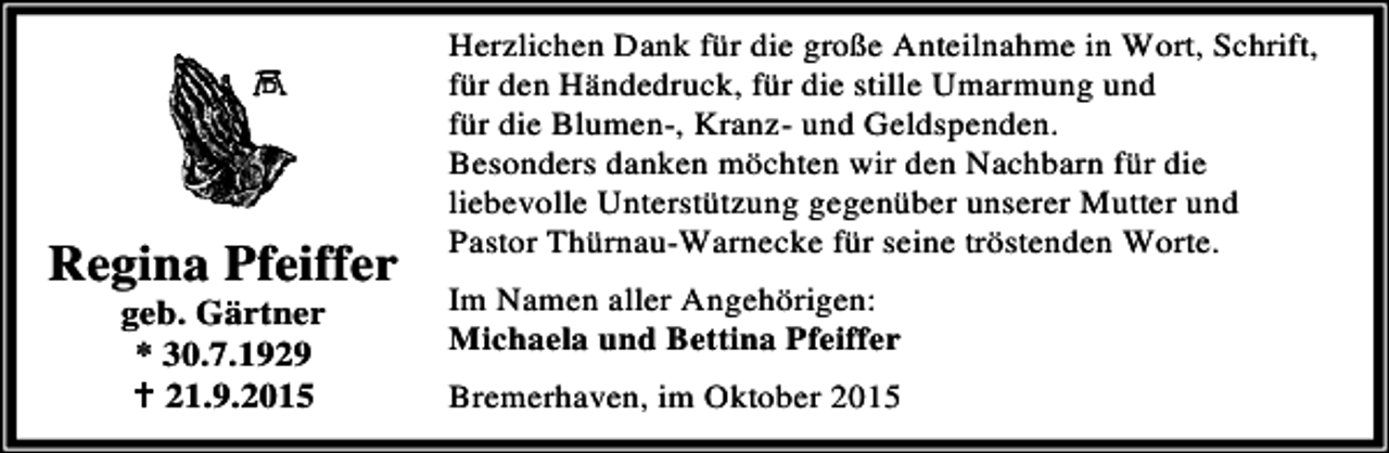 <p>Regina Pfeiffer<br />geb. Gärtner<br />* 30.7.1929<br />B 21.9.2015</p><p>Herzlichen Dank für die große Anteilnahme in Wort, Schrift,<br />für den Händedruck, für die stille Umarmung und<br />für die Blumen-, Kranz- und Geldspenden.<br />Besonders danken möchten wir den Nachbarn für die<br />liebevolle Unterstützung gegenüber unserer Mutter und<br />Pastor Thürnau-Warnecke für seine tröstenden Worte.<br />Im Namen aller Angehörigen:<br />Michaela und Bettina Pfeiffer<br />Bremerhaven, im Oktober 2015</p>