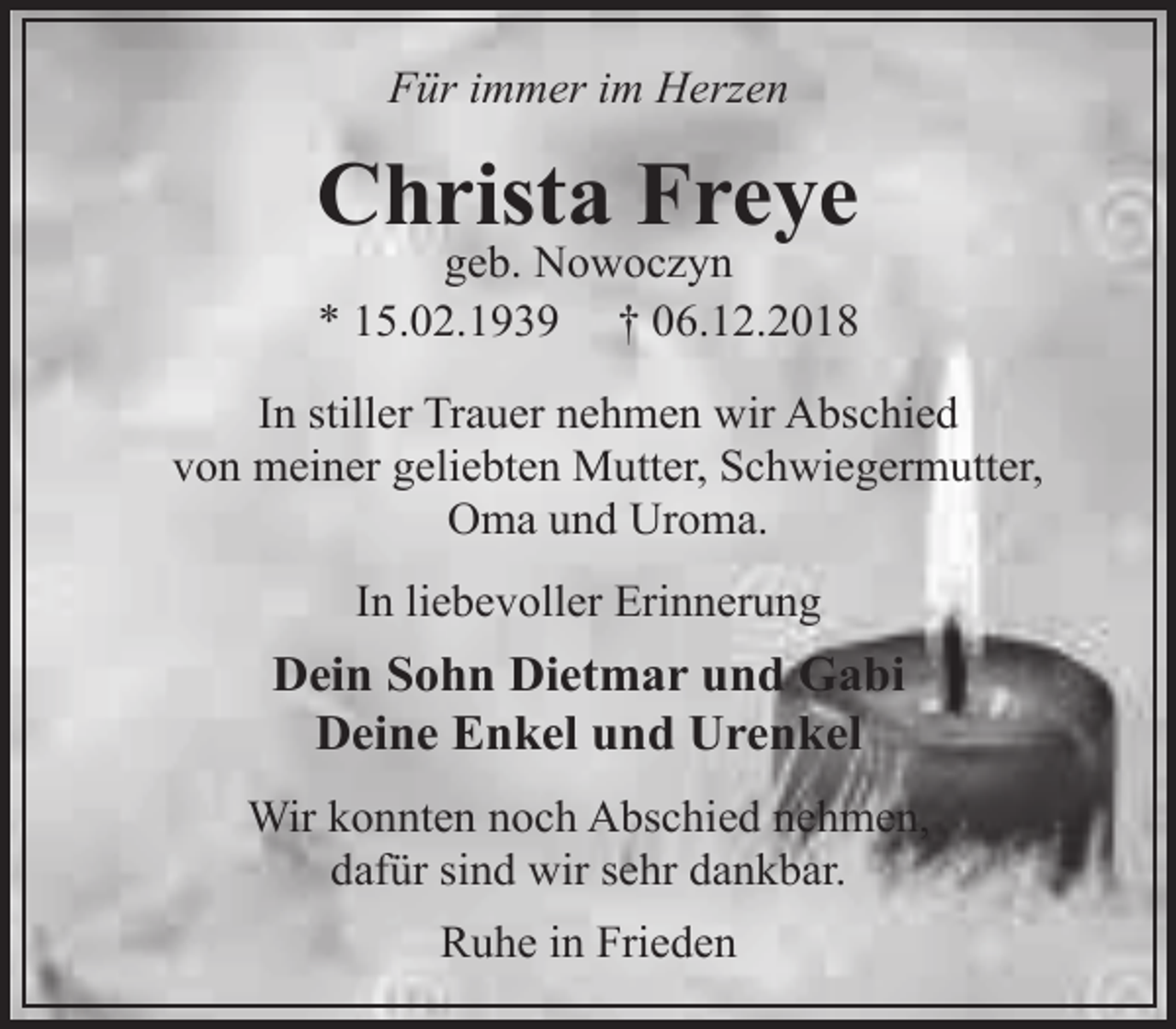 <p>Für immer im Herzen</p><p>Christa Freye<br />geb. Nowoczyn<br />* 15.02.1939 † 06.12.2018</p><p>In stiller Trauer nehmen wir Abschied<br />von meiner geliebten Mutter, Schwiegermutter,<br />Oma und Uroma.<br />In liebevoller Erinnerung</p><p>Dein Sohn Dietmar und Gabi<br />Deine Enkel und Urenkel<br />Wir konnten noch Abschied nehmen,<br />dafür sind wir sehr dankbar.<br />Ruhe in Frieden</p>