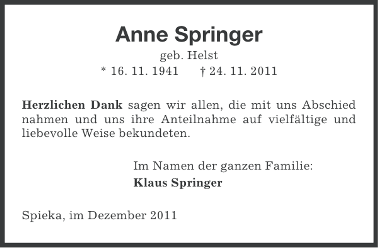 <p>Anne Springer<br />geb. Helst<br />* 16. 11. 1941<br />† 24. 11. 2011<br />Herzlichen Dank sagen wir allen, die mit uns Abschied<br />nahmen und uns ihre Anteilnahme auf vielfältige und<br />liebevolle Weise bekundeten.<br />Im Namen der ganzen Familie:<br />Klaus Springer<br />Spieka, im Dezember 2011</p>