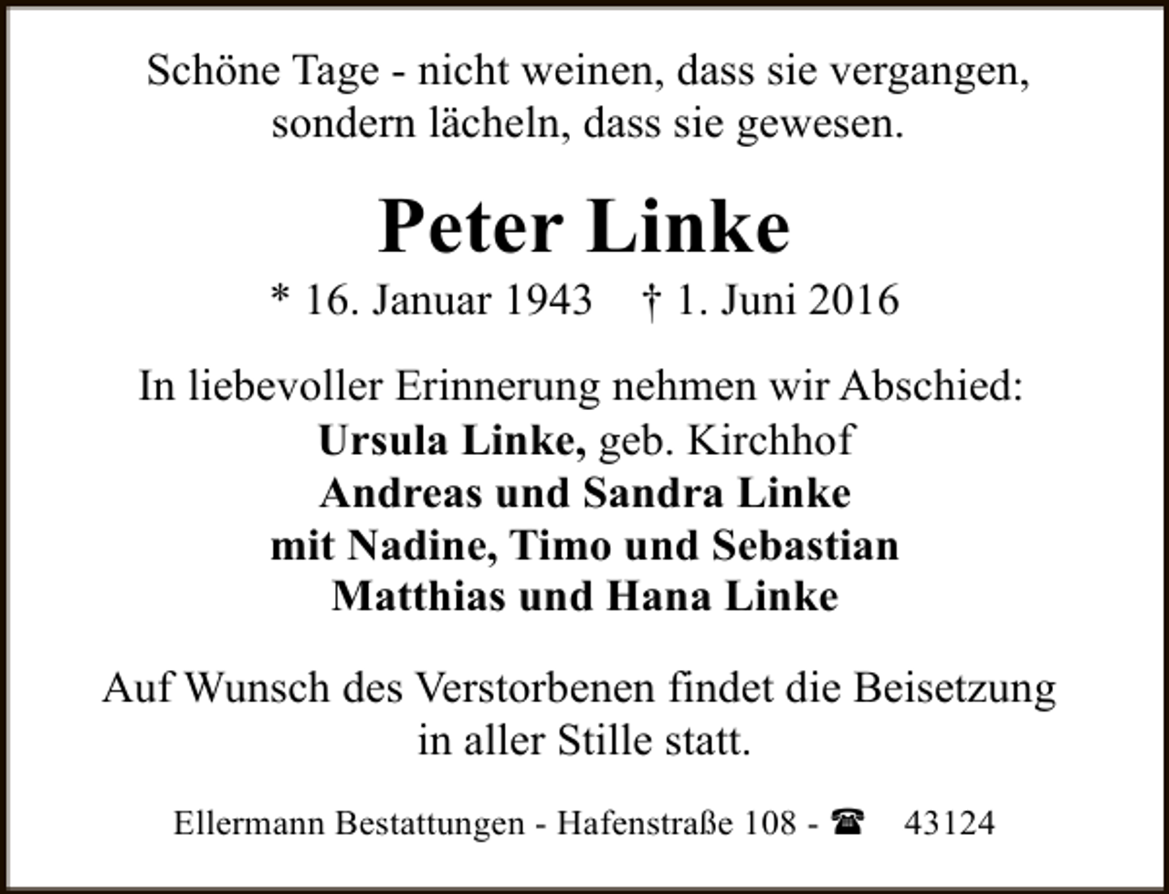 <p>Schöne Tage - nicht weinen, dass sie vergangen,<br />sondern lächeln, dass sie gewesen.</p><p>Peter Linke</p><p>* 16. Januar 1943</p><p>† 1. Juni 2016</p><p>In liebevoller Erinnerung nehmen wir Abschied:<br />Ursula Linke, geb. Kirchhof<br />Andreas und Sandra Linke<br />mit Nadine, Timo und Sebastian<br />Matthias und Hana Linke<br />Auf Wunsch des Verstorbenen findet die Beisetzung<br />in aller Stille statt.<br />Ellermann Bestattungen - Hafenstraße 108 - (</p><p>43124</p>