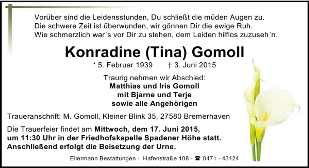 <p>Vorüber sind die Leidensstunden, Du schließt die müden Augen zu.<br />Die schwere Zeit ist überwunden, wir gönnen Dir die ewige Ruh.<br />Wie schmerzlich war´s vor Dir zu stehen, dem Leiden hilflos zuzuseh´n.</p><p>Konradine (Tina) Gomoll<br />* 5. Februar 1939</p><p>† 3. Juni 2015</p><p>Traurig nehmen wir Abschied:<br />Matthias und Iris Gomoll<br />mit Bjarne und Terje<br />sowie alle Angehörigen<br />Traueranschrift: M. Gomoll, Kleiner Blink 35, 27580 Bremerhaven<br />Die Trauerfeier findet am Mittwoch, dem 17. Juni 2015,<br />um 11:30 Uhr in der Friedhofskapelle Spadener Höhe statt.<br />Anschließend erfolgt die Beisetzung der Urne.<br />Ellermann Bestattungen - Hafenstraße 108 -  0471 - 43124</p>
