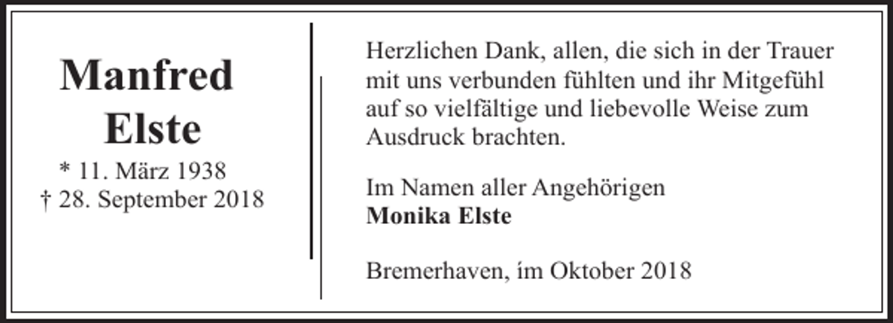 <p>Manfred<br />Elste</p><p>* 11. März 1938<br />† 28. September 2018</p><p>Herzlichen Dank, allen, die sich in der Trauer<br />mit uns verbunden fühlten und ihr Mitgefühl<br />auf so vielfältige und liebevolle Weise zum<br />Ausdruck brachten.<br />Im Namen aller Angehörigen<br />Monika Elste<br />Bremerhaven, ím Oktober 2018</p>