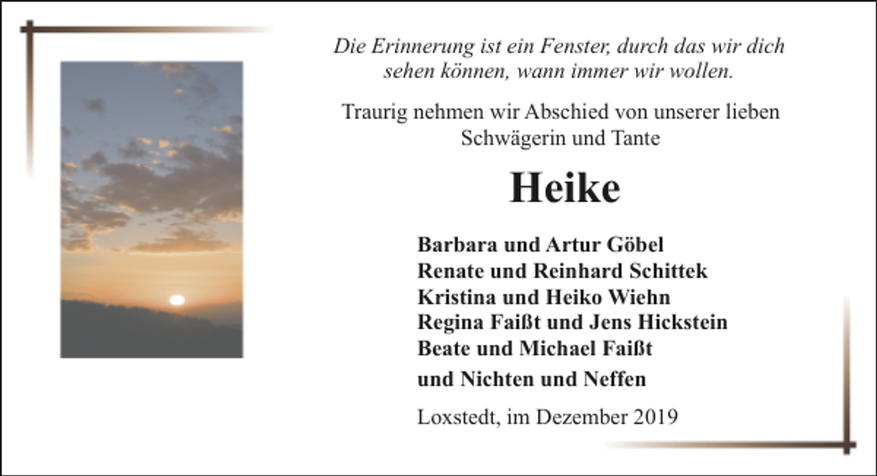 <p>Die Erinnerung ist ein Fenster, durch das wir dich<br />sehen können, wann immer wir wollen.<br />Traurig nehmen wir Abschied von unserer lieben<br />Schwägerin und Tante</p><p>Heike<br />Barbara und Artur Göbel<br />Renate und Reinhard Schittek<br />Kristina und Heiko Wiehn<br />Regina Faißt und Jens Hickstein<br />Beate und Michael Faißt<br />und Nichten und Neffen<br />Loxstedt, im Dezember 2019</p>