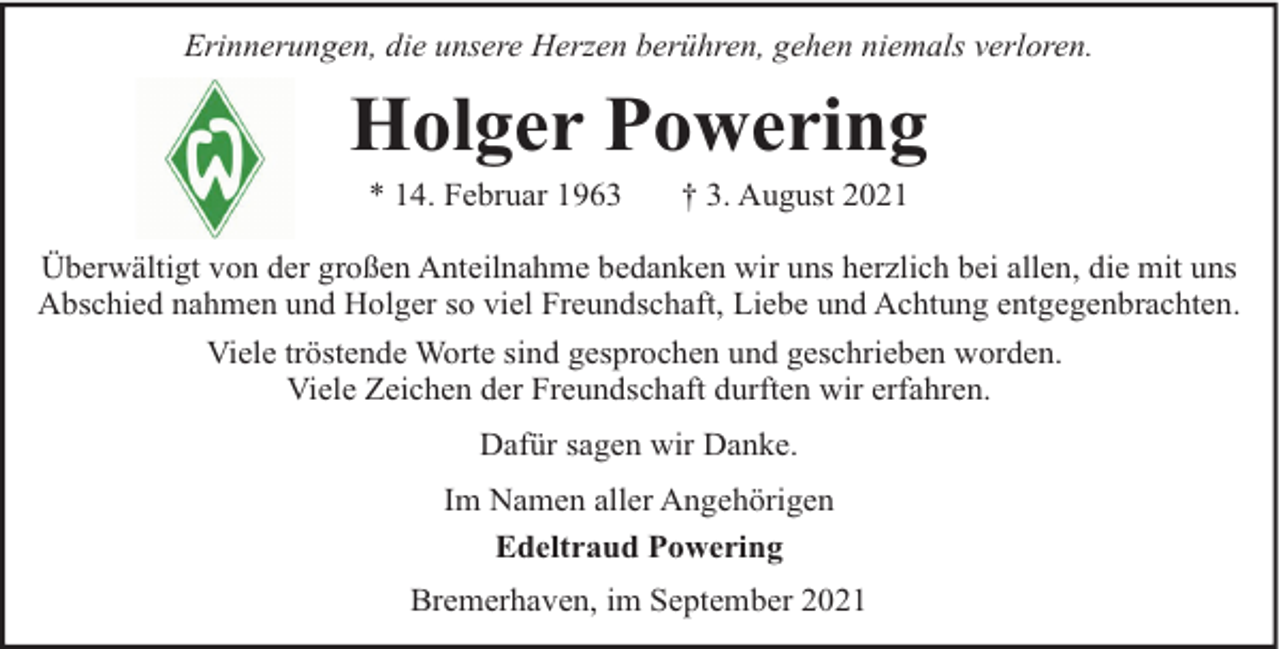 <p>Erinnerungen, die unsere Herzen berühren, gehen niemals verloren.</p><p>Holger Powering<br />* 14. Februar 1963</p><p>† 3. August 2021</p><p>Überwältigt von der großen Anteilnahme bedanken wir uns herzlich bei allen, die mit uns<br />Abschied nahmen und Holger so viel Freundschaft, Liebe und Achtung entgegenbrachten.<br />Viele tröstende Worte sind gesprochen und geschrieben worden.<br />Viele Zeichen der Freundschaft durften wir erfahren.<br />Dafür sagen wir Danke.<br />Im Namen aller Angehörigen<br />Edeltraud Powering<br />Bremerhaven, im September 2021</p>