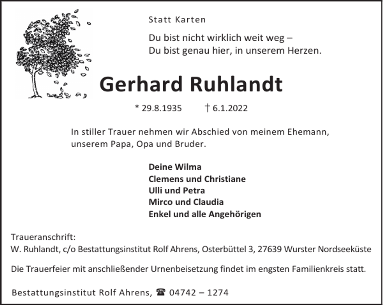 <p>Statt Karten</p><p>Du bist nicht wirklich weit weg –<br />Du bist genau hier, in unserem Herzen.</p><p>Gerhard Ruhlandt<br />* 29.8.1935</p><p>† 6.1.2022</p><p>In stiller Trauer nehmen wir Abschied von meinem Ehemann,<br />unserem Papa, Opa und Bruder.<br />Deine Wilma<br />Clemens und Christiane<br />Ulli und Petra<br />Mirco und Claudia<br />Enkel und alle Angehörigen<br />Traueranschrift:<br />W. Ruhlandt, c/o Bestattungsinstitut Rolf Ahrens, Osterbüttel 3, 27639 Wurster Nordseeküste<br />Die Trauerfeier mit anschließender Urnenbeisetzung findet im engsten Familienkreis statt.<br />Bestattungsinstitut Rolf Ahrens,  04742 – 1274</p>