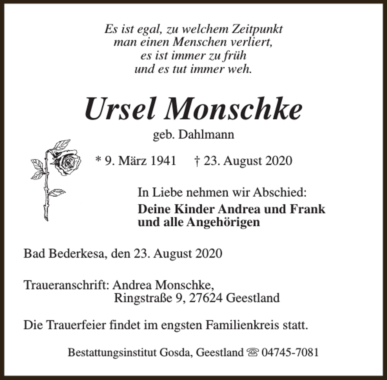 <p>Es ist egal, zu welchem Zeitpunkt<br />man einen Menschen verliert,<br />es ist immer zu früh<br />und es tut immer weh.</p><p>Ursel Monschke<br />geb. Dahlmann</p><p>* 9. März 1941</p><p>† 23. August 2020</p><p>In Liebe nehmen wir Abschied:<br />Deine Kinder Andrea und Frank<br />und alle Angehörigen<br />Bad Bederkesa, den 23. August 2020<br />Traueranschrift: Andrea Monschke,<br />Ringstraße 9, 27624 Geestland<br />Die Trauerfeier findet im engsten Familienkreis statt.<br />Bestattungsinstitut Gosda, Geestland s 04745-7081</p>