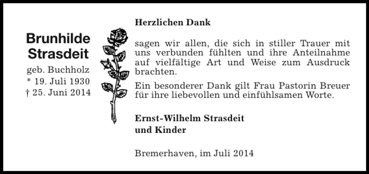<p>Herzlichen Dank</p><p>Brunhilde<br />Strasdeit<br />geb. Buchholz<br />* 19. Juli 1930<br />† 25. Juni 2014</p><p>sagen wir allen, die sich in stiller Trauer mit<br />uns verbunden fühlten und ihre Anteilnahme<br />auf vielfältige Art und Weise zum Ausdruck<br />brachten.<br />Ein besonderer Dank gilt Frau Pastorin Breuer<br />für ihre liebevollen und einfühlsamen Worte.<br />Ernst-Wilhelm Strasdeit<br />und Kinder<br />Bremerhaven, im Juli 2014</p>