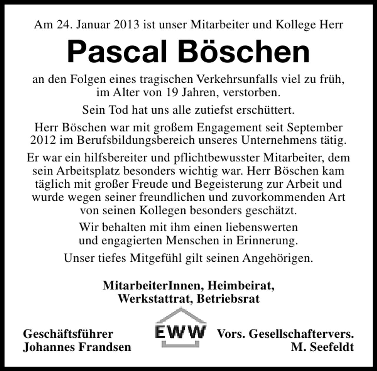 <p>Am 24. Januar 2013 ist unser Mitarbeiter und Kollege Herr</p><p>Pascal Böschen</p><p>an den Folgen eines tragischen Verkehrsunfalls viel zu früh,<br />im Alter von 19 Jahren, verstorben.<br />Sein Tod hat uns alle zutiefst erschüttert.<br />Herr Böschen war mit großem Engagement seit September<br />2012 im Berufsbildungsbereich unseres Unternehmens tätig.<br />Er war ein hilfsbereiter und pflichtbewusster Mitarbeiter, dem<br />sein Arbeitsplatz besonders wichtig war. Herr Böschen kam<br />täglich mit großer Freude und Begeisterung zur Arbeit und<br />wurde wegen seiner freundlichen und zuvorkommenden Art<br />von seinen Kollegen besonders geschätzt.<br />Wir behalten mit ihm einen liebenswerten<br />und engagierten Menschen in Erinnerung.<br />Unser tiefes Mitgefühl gilt seinen Angehörigen.<br />MitarbeiterInnen, Heimbeirat,<br />Werkstattrat, Betriebsrat<br />Geschäftsführer<br />Johannes Frandsen</p><p>Vors. Gesellschaftervers.<br />M. Seefeldt</p>