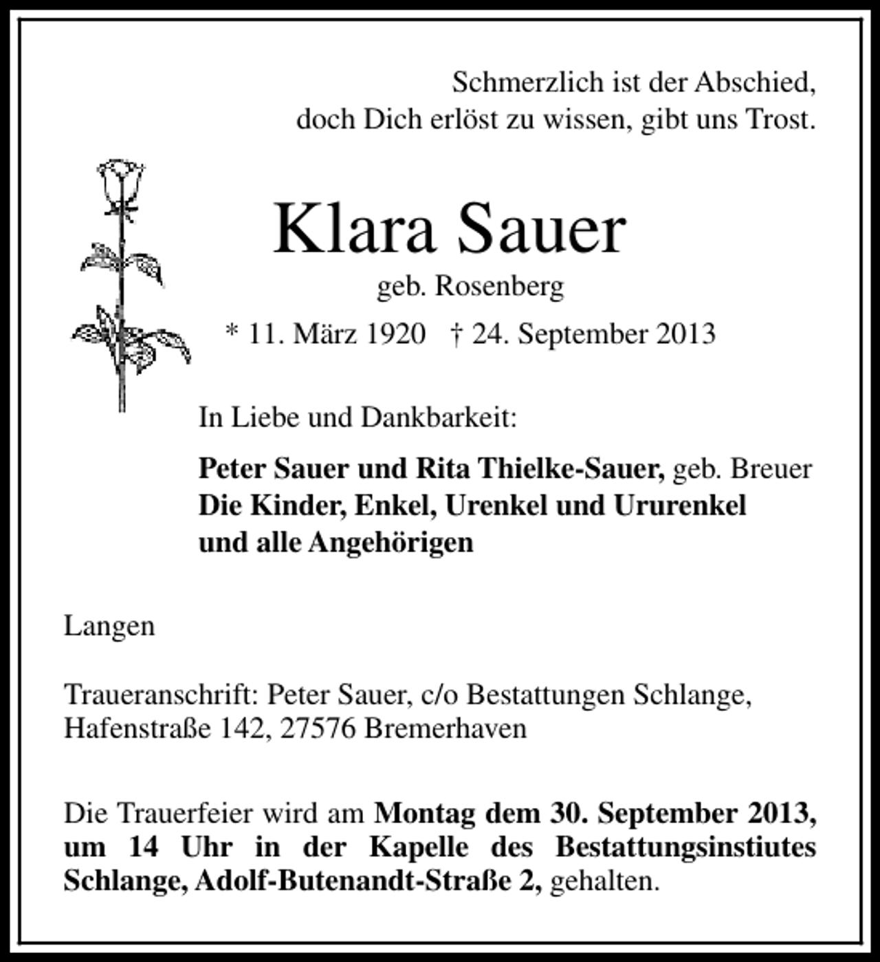 <p>Schmerzlich ist der Abschied,<br />doch Dich erlöst zu wissen, gibt uns Trost.</p><p>Klara Sauer<br />geb. Rosenberg</p><p>* 11. März 1920 † 24. September 2013<br />In Liebe und Dankbarkeit:<br />Peter Sauer und Rita Thielke-Sauer, geb. Breuer<br />Die Kinder, Enkel, Urenkel und Ururenkel<br />und alle Angehörigen<br />Langen<br />Traueranschrift: Peter Sauer, c/o Bestattungen Schlange,<br />Hafenstraße 142, 27576 Bremerhaven<br />Die Trauerfeier wird am Montag dem 30. September 2013,<br />um 14 Uhr in der Kapelle des Bestattungsinstiutes<br />Schlange, Adolf-Butenandt-Straße 2, gehalten.</p>
