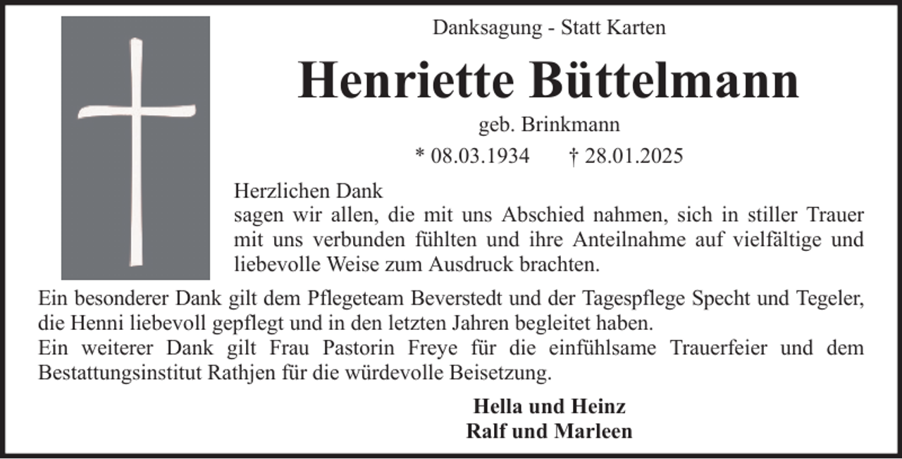 <p>Danksagung - Statt Karten</p><p>Henriette Büttelmann<br />geb. Brinkmann<br />* 08.03.1934<br />† 28.01.2025<br />Herzlichen Dank<br />sagen wir allen, die mit uns Abschied nahmen, sich in stiller Trauer<br />mit uns verbunden fühlten und ihre Anteilnahme auf vielfältige und<br />liebevolle Weise zum Ausdruck brachten.<br />Ein besonderer Dank gilt dem Pflegeteam Beverstedt und der Tagespflege Specht und Tegeler,<br />die Henni liebevoll gepflegt und in den letzten Jahren begleitet haben.<br />Ein weiterer Dank gilt Frau Pastorin Freye für die einfühlsame Trauerfeier und dem<br />Bestattungsinstitut Rathjen für die würdevolle Beisetzung.<br />Hella und Heinz<br />Ralf und Marleen</p>