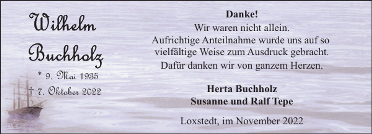<p>* 9. Mai 1935<br />† 7. Oktober 2022</p><p>Danke!<br />Wir waren nicht allein.<br />Aufrichtige Anteilnahme wurde uns auf so<br />vielfältige Weise zum Ausdruck gebracht.<br />Dafür danken wir von ganzem Herzen.<br />Herta Buchholz<br />Susanne und Ralf Tepe<br />Loxstedt, im November 2022</p>