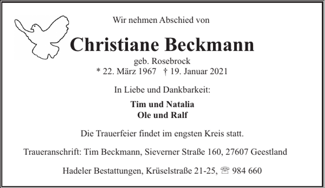 <p>Wir nehmen Abschied von</p><p>Christiane Beckmann<br />geb. Rosebrock<br />* 22. März 1967 † 19. Januar 2021<br />In Liebe und Dankbarkeit:<br />Tim und Natalia<br />Ole und Ralf<br />Die Trauerfeier findet im engsten Kreis statt.<br />Traueranschrift: Tim Beckmann, Sieverner Straße 160, 27607 Geestland<br />Hadeler Bestattungen, Krüselstraße 21-25, ' 984 660</p>