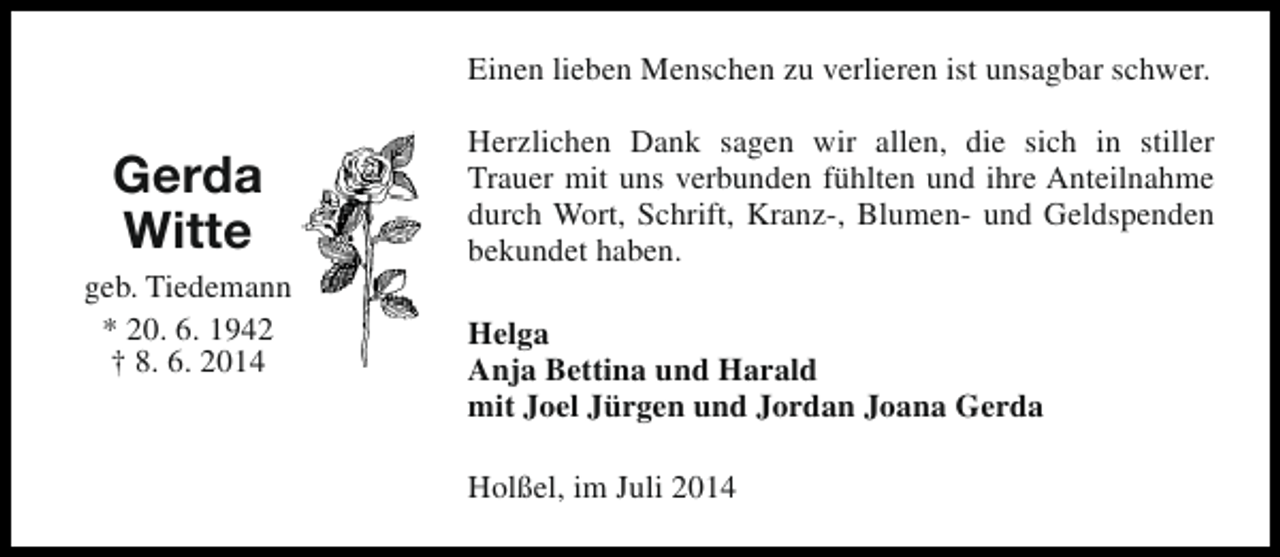 <p>Einen lieben Menschen zu verlieren ist unsagbar schwer.</p><p>Gerda<br />Witte<br />geb. Tiedemann<br />* 20. 6. 1942<br />† 8. 6. 2014</p><p>Herzlichen Dank sagen wir allen, die sich in stiller<br />Trauer mit uns verbunden fühlten und ihre Anteilnahme<br />durch Wort, Schrift, Kranz-, Blumen- und Geldspenden<br />bekundet haben.<br />Helga<br />Anja Bettina und Harald<br />mit Joel Jürgen und Jordan Joana Gerda<br />Holßel, im Juli 2014</p>
