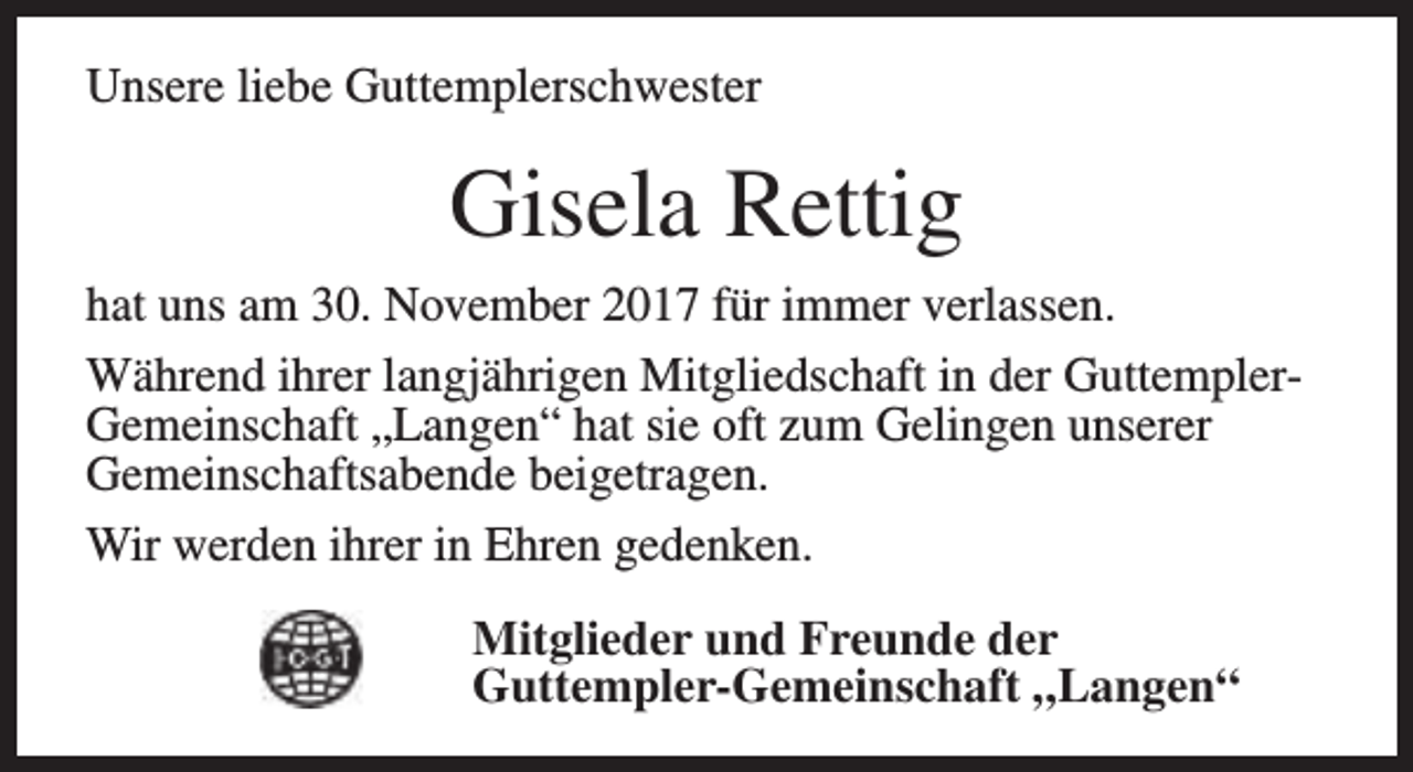 <p>Unsere liebe Guttemplerschwester</p><p>Gisela Rettig<br />hat uns am 30. November 2017 für immer verlassen.<br />Während ihrer langjährigen Mitgliedschaft in der GuttemplerGemeinschaft „Langen“ hat sie oft zum Gelingen unserer<br />Gemeinschaftsabende beigetragen.<br />Wir werden ihrer in Ehren gedenken.<br />Mitglieder und Freunde der<br />Guttempler-Gemeinschaft „Langen“</p>