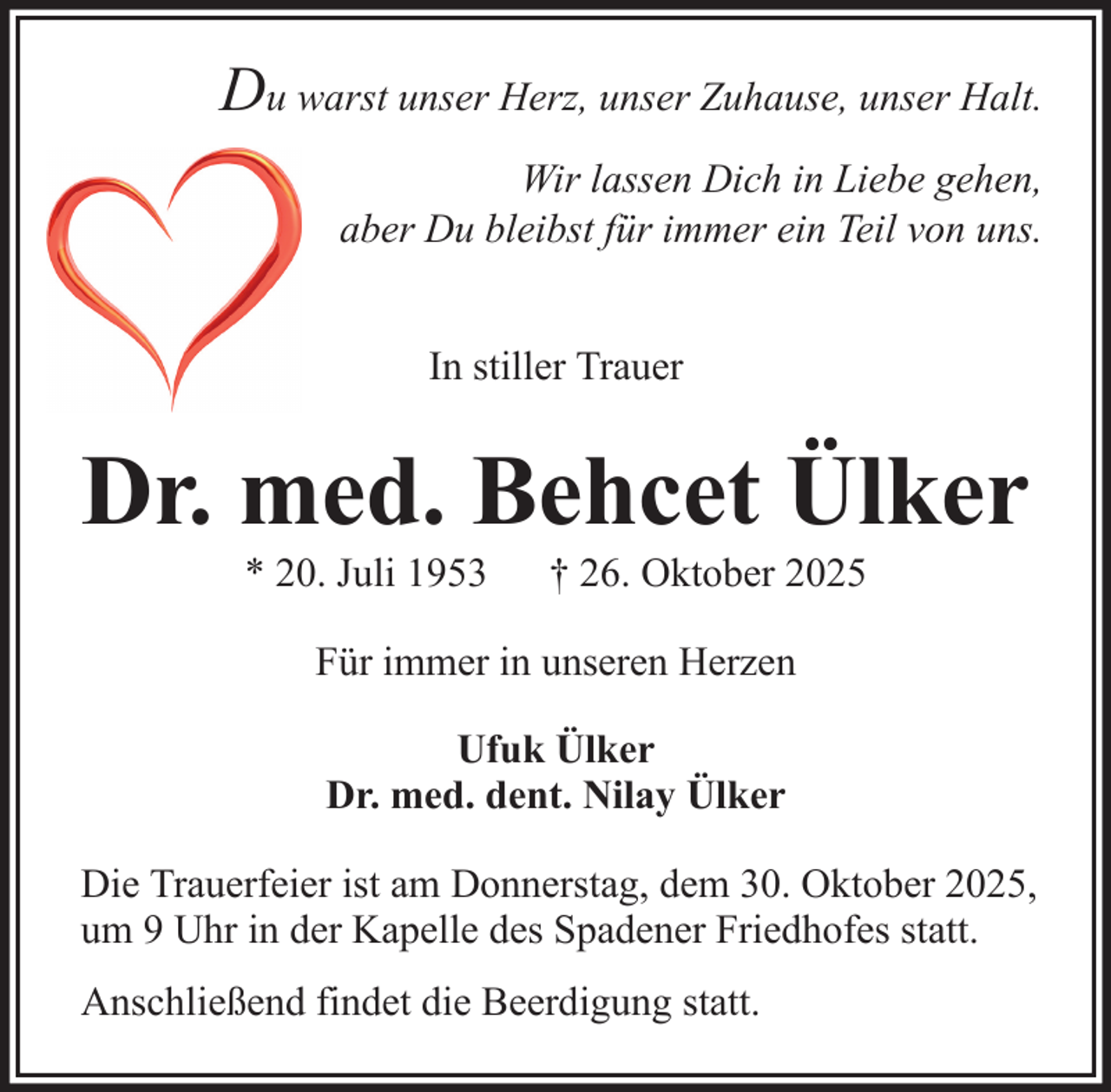 <p>Du warst unser Herz, unser Zuhause, unser Halt.<br />Wir lassen Dich in Liebe gehen,<br />aber Du bleibst für immer ein Teil von uns.<br />In stiller Trauer</p><p>Dr. med. Behcet Ülker<br />* 20. Juli 1953</p><p>† 26. Oktober 2025</p><p>Für immer in unseren Herzen<br />Ufuk Ülker<br />Dr. med. dent. Nilay Ülker<br />Die Trauerfeier ist am Donnerstag, dem 30. Oktober 2025,<br />um 9 Uhr in der Kapelle des Spadener Friedhofes statt.<br />Anschließend findet die Beerdigung statt.</p>