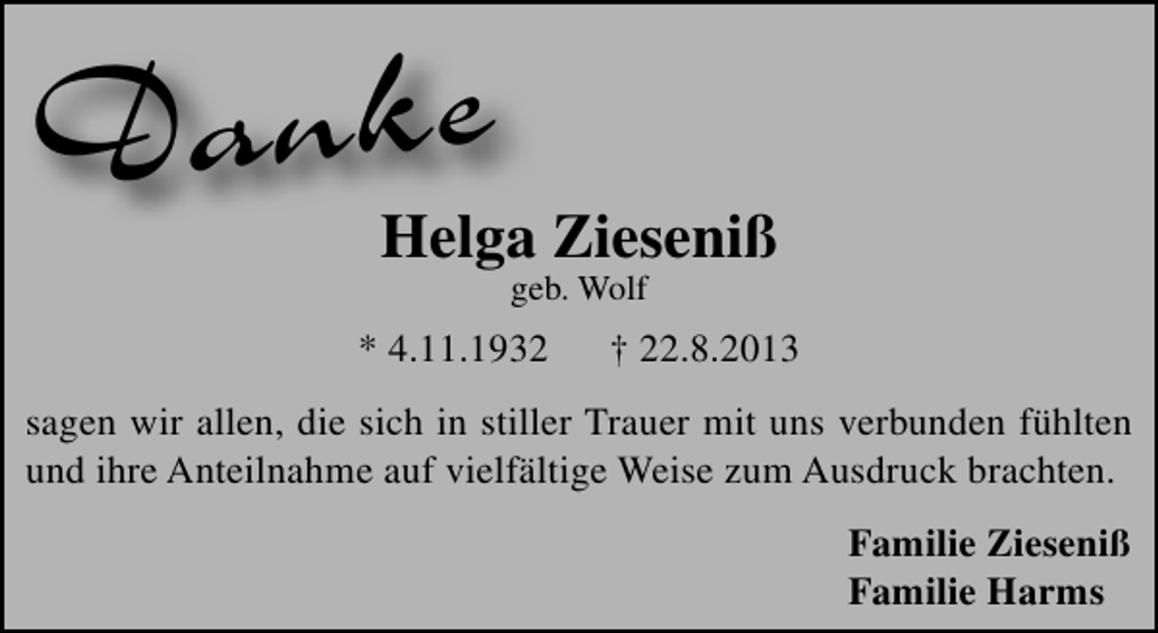 <p>Danke</p><p>Helga Zieseniß<br />geb. Wolf</p><p>* 4.11.1932</p><p>† 22.8.2013</p><p>sagen wir allen, die sich in stiller Trauer mit uns verbunden fühlten<br />und ihre Anteilnahme auf vielfältige Weise zum Ausdruck brachten.<br />Familie Zieseniß<br />Familie Harms</p>