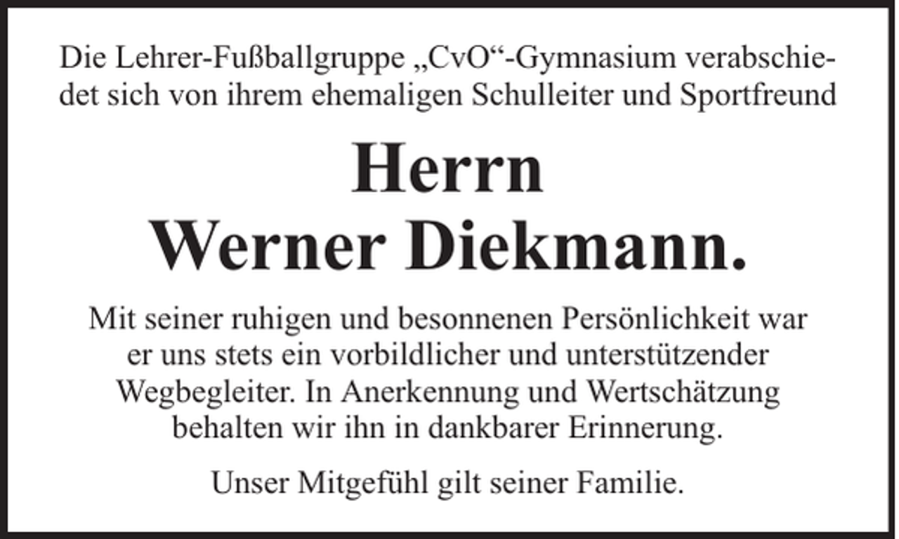 <p>Die Lehrer-Fußballgruppe „CvO“-Gymnasium verabschiedet sich von ihrem ehemaligen Schulleiter und Sportfreund</p>
<p>Herrn<br />Werner Diekmann.<br />Mit seiner ruhigen und besonnenen Persönlichkeit war<br />er uns stets ein vorbildlicher und unterstützender<br />Wegbegleiter. In Anerkennung und Wertschätzung<br />behalten wir ihn in dankbarer Erinnerung.<br />Unser Mitgefühl gilt seiner Familie.</p>