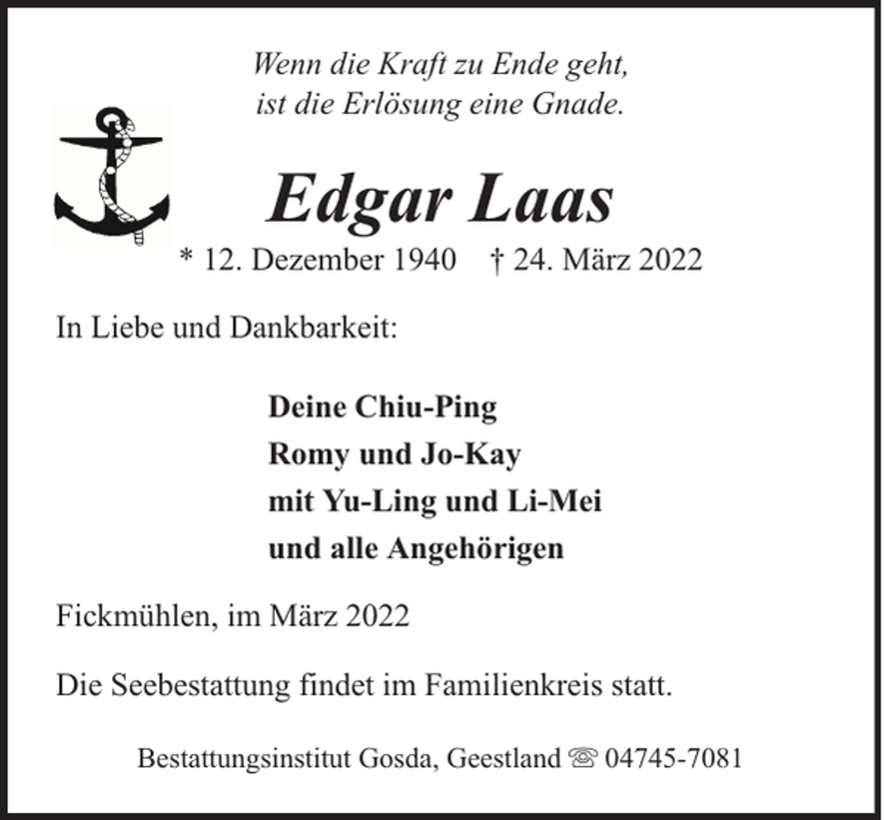 <p>Wenn die Kraft zu Ende geht,<br />ist die Erlösung eine Gnade.</p><p>Edgar Laas</p><p>* 12. Dezember 1940 † 24. März 2022<br />In Liebe und Dankbarkeit:<br />Deine Chiu-Ping<br />Romy und Jo-Kay<br />mit Yu-Ling und Li-Mei<br />und alle Angehörigen<br />Fickmühlen, im März 2022<br />Die Seebestattung findet im Familienkreis statt.<br />Bestattungsinstitut Gosda, Geestland</p><p>04745-7081</p>