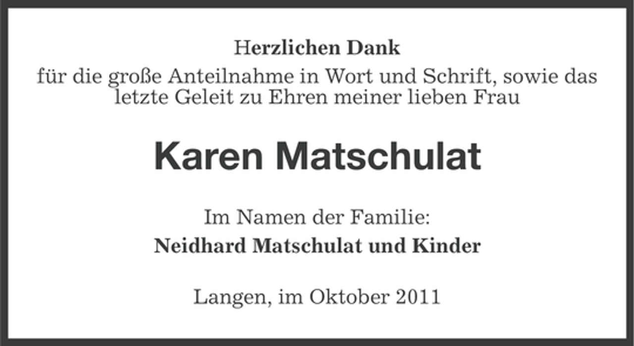 <p>Herzlichen Dank<br />für die große Anteilnahme in Wort und Schrift, sowie das<br />letzte Geleit zu Ehren meiner lieben Frau</p><p>Karen Matschulat<br />Im Namen der Familie:<br />Neidhard Matschulat und Kinder<br />Langen, im Oktober 2011</p>