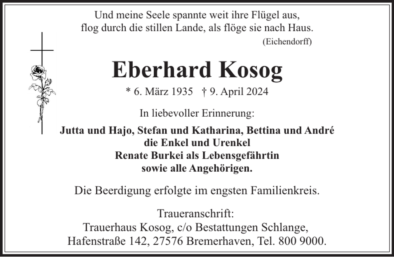 <p>Und meine Seele spannte weit ihre Flügel aus,<br />flog durch die stillen Lande, als flöge sie nach Haus.<br />(Eichendorff)</p><p>Eberhard Kosog<br />* 6. März 1935 † 9. April 2024<br />In liebevoller Erinnerung:<br />Jutta und Hajo, Stefan und Katharina, Bettina und André<br />die Enkel und Urenkel<br />Renate Burkei als Lebensgefährtin<br />sowie alle Angehörigen.</p><p>Die Beerdigung erfolgte im engsten Familienkreis.<br />Traueranschrift:<br />Trauerhaus Kosog, c/o Bestattungen Schlange,<br />Hafenstraße 142, 27576 Bremerhaven, Tel. 800 9000.</p>