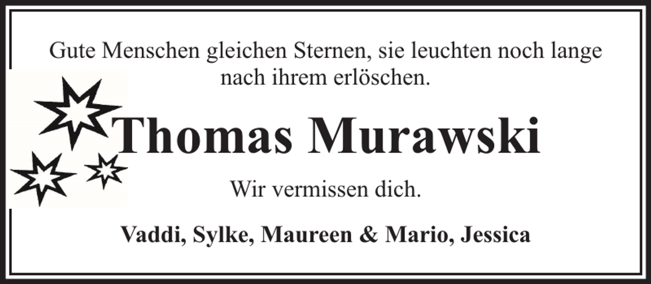 <p>Gute Menschen gleichen Sternen, sie leuchten noch lange<br />nach ihrem erlöschen.</p><p>Thomas Murawski<br />Wir vermissen dich.<br />Vaddi, Sylke, Maureen &amp; Mario, Jessica</p>