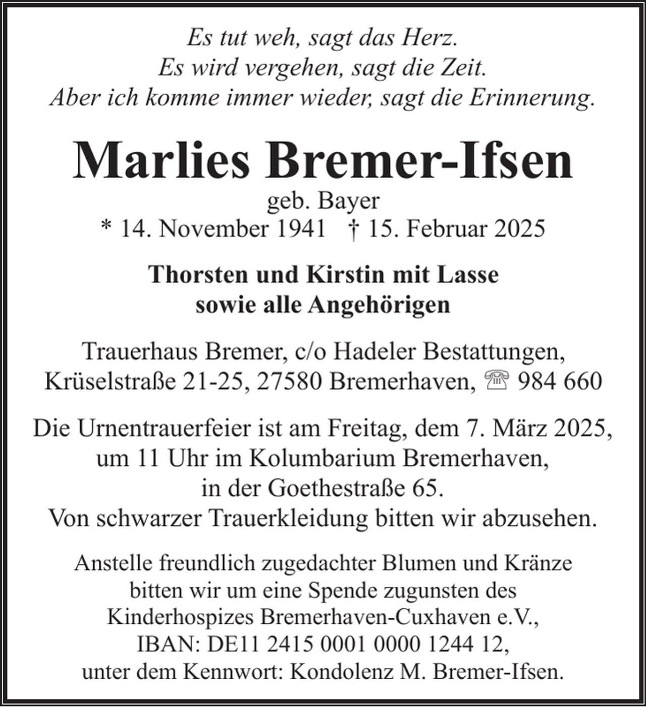 <p>Es tut weh, sagt das Herz.<br />Es wird vergehen, sagt die Zeit.<br />Aber ich komme immer wieder, sagt die Erinnerung.</p><p>Marlies Bremer-Ifsen<br />geb. Bayer<br />* 14. November 1941 † 15. Februar 2025<br />Thorsten und Kirstin mit Lasse<br />sowie alle Angehörigen<br />Trauerhaus Bremer, c/o Hadeler Bestattungen,<br />Krüselstraße 21-25, 27580 Bremerhaven, ' 984 660<br />Die Urnentrauerfeier ist am Freitag, dem 7. März 2025,<br />um 11 Uhr im Kolumbarium Bremerhaven,<br />in der Goethestraße 65.<br />Von schwarzer Trauerkleidung bitten wir abzusehen.<br />Anstelle freundlich zugedachter Blumen und Kränze<br />bitten wir um eine Spende zugunsten des<br />Kinderhospizes Bremerhaven-Cuxhaven e.V.,<br />IBAN: DE11 2415 0001 0000 1244 12,<br />unter dem Kennwort: Kondolenz M. Bremer-Ifsen.</p>