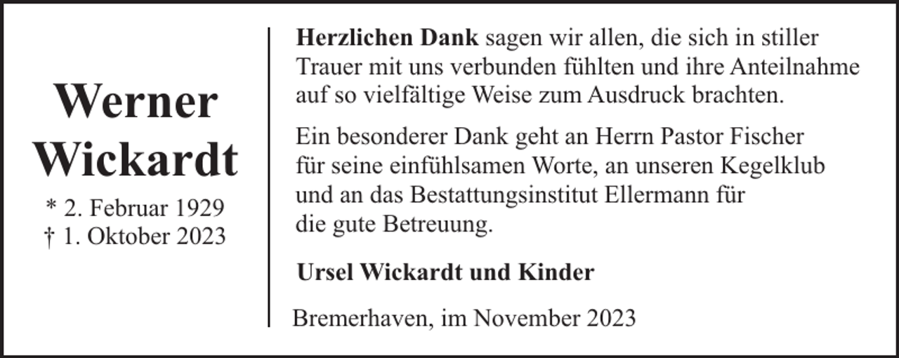 <p>Werner<br />Wickardt<br />* 2. Februar 1929<br />† 1. Oktober 2023</p><p>Herzlichen Dank sagen wir allen, die sich in stiller<br />Trauer mit uns verbunden fühlten und ihre Anteilnahme<br />auf so vielfältige Weise zum Ausdruck brachten.<br />Ein besonderer Dank geht an Herrn Pastor Fischer<br />für seine einfühlsamen Worte, an unseren Kegelklub<br />und an das Bestattungsinstitut Ellermann für<br />die gute Betreuung.<br />Ursel Wickardt und Kinder<br />Bremerhaven, im November 2023</p>