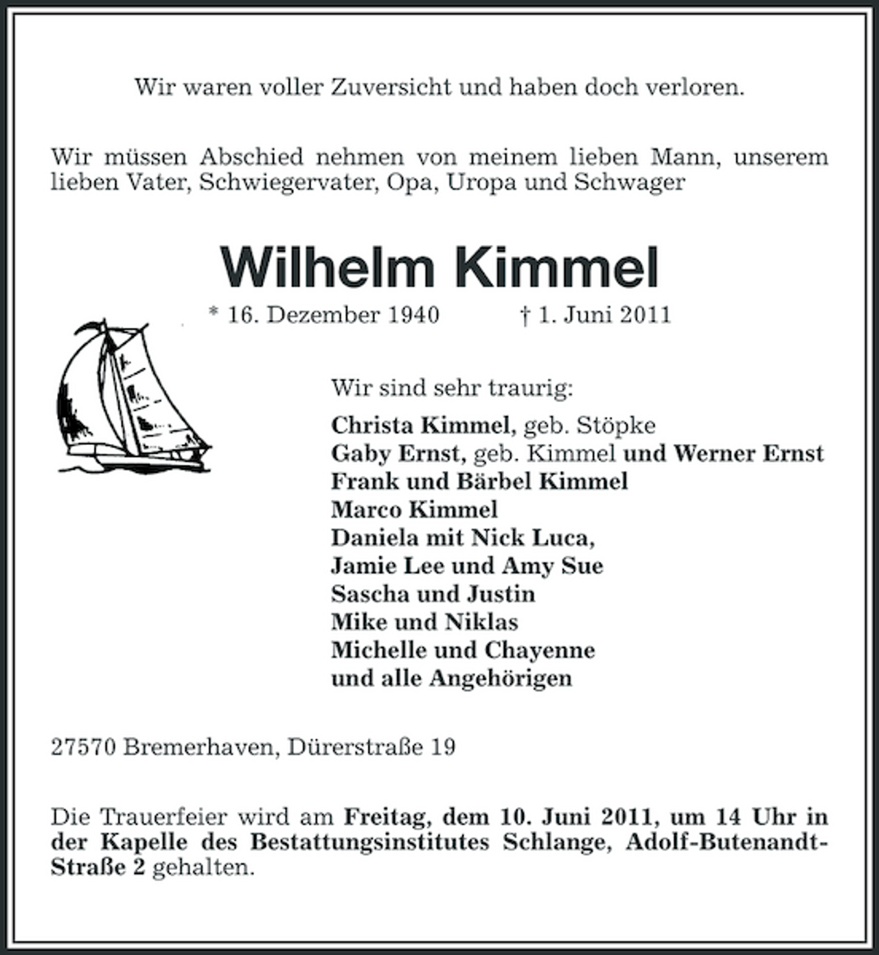 <p>Wir waren voller Zuversicht und haben doch verloren. Wir müssen Abschied nehmen von meinem lieben Mann, unserem lieben Vater, Schwiegervater, Opa, Uropa und Schwager</p><p>Wilhelm Kimmel<br />* 16. Dezember 1940 † 1. Juni 2011 Wir sind sehr traurig: Christa Kimmel, geb. Stöpke Gaby Ernst, geb. Kimmel und Werner Ernst Frank und Bärbel Kimmel Marco Kimmel Daniela mit Nick Luca, Jamie Lee und Amy Sue Sascha und Justin Mike und Niklas Michelle und Chayenne und alle Angehörigen 27570 Bremerhaven, Dürerstraße 19 Die Trauerfeier wird am Freitag, dem 10. Juni 2011, um 14 Uhr in der Kapelle des Bestattungsinstitutes Schlange, Adolf-ButenandtStraße 2 gehalten.</p>