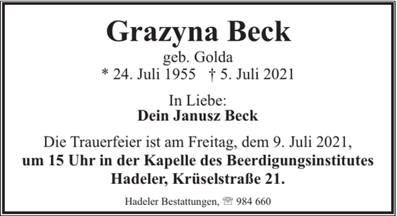 <p>Grazyna Beck</p><p>geb. Golda<br />* 24. Juli 1955 † 5. Juli 2021<br />In Liebe:<br />Dein Janusz Beck<br />Die Trauerfeier ist am Freitag, dem 9. Juli 2021,<br />um 15 Uhr in der Kapelle des Beerdigungsinstitutes<br />Hadeler, Krüselstraße 21.<br />Hadeler Bestattungen, ' 984 660</p>