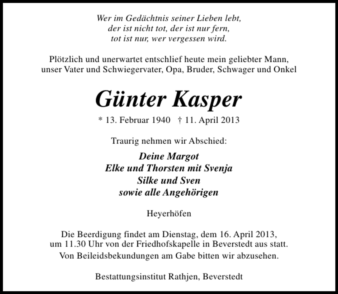 <p>Wer im Gedächtnis seiner Lieben lebt,<br />der ist nicht tot, der ist nur fern,<br />tot ist nur, wer vergessen wird.<br />Plötzlich und unerwartet entschlief heute mein geliebter Mann,<br />unser Vater und Schwiegervater, Opa, Bruder, Schwager und Onkel</p><p>Günter Kasper<br />* 13. Februar 1940 † 11. April 2013<br />Traurig nehmen wir Abschied:</p><p>Deine Margot<br />Elke und Thorsten mit Svenja<br />Silke und Sven<br />sowie alle Angehörigen<br />Heyerhöfen<br />Die Beerdigung findet am Dienstag, dem 16. April 2013,<br />um 11.30 Uhr von der Friedhofskapelle in Beverstedt aus statt.<br />Von Beileidsbekundungen am Gabe bitten wir abzusehen.<br />Bestattungsinstitut Rathjen, Beverstedt</p>