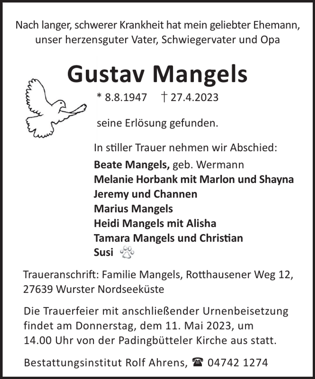 <p>Nach langer, schwerer Krankheit hat mein geliebter Ehemann,<br />unser herzensguter Vater, Schwiegervater und Opa</p><p>Gustav Mangels<br />* 8.8.1947</p><p>† 27.4.2023</p><p>seine Erlösung gefunden.<br />In sller Trauer nehmen wir Abschied:<br />Beate Mangels, geb. Wermann<br />Melanie Horbank mit Marlon und Shayna<br />Jeremy und Channen<br />Marius Mangels<br />Heidi Mangels mit Alisha<br />Tamara Mangels und Chrisan<br />Susi<br />TraueranschriL: Familie Mangels, Ro©hausener Weg 12,<br />27639 Wurster Nordseeküste<br />Die Trauerfeier mit anschließender Urnenbeisetzung<br />findet am Donnerstag, dem 11. Mai 2023, um<br />14.00 Uhr von der Padingbütteler Kirche aus statt.<br />Bestattungsinstitut Rolf Ahrens,  04742 1274</p>