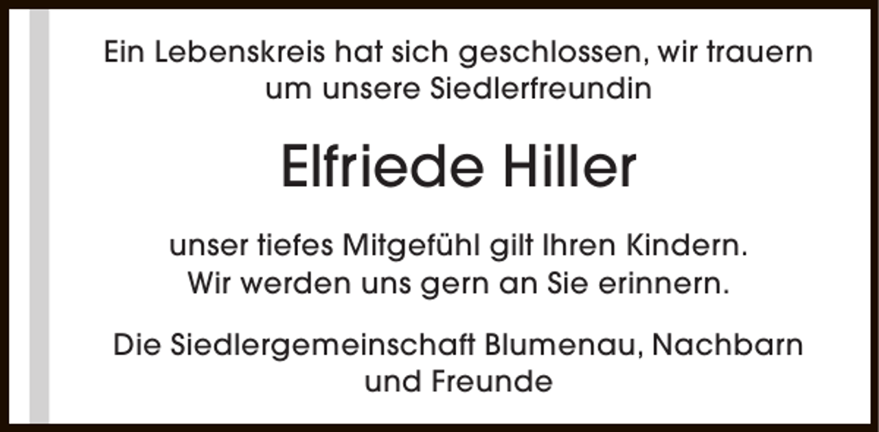 <p>Ein Lebenskreis hat sich geschlossen, wir trauern<br />um unsere Siedlerfreundin</p><p>Elfriede Hiller<br />unser tiefes Mitgefühl gilt Ihren Kindern.<br />Wir werden uns gern an Sie erinnern.<br />Die Siedlergemeinschaft Blumenau, Nachbarn<br />und Freunde</p>