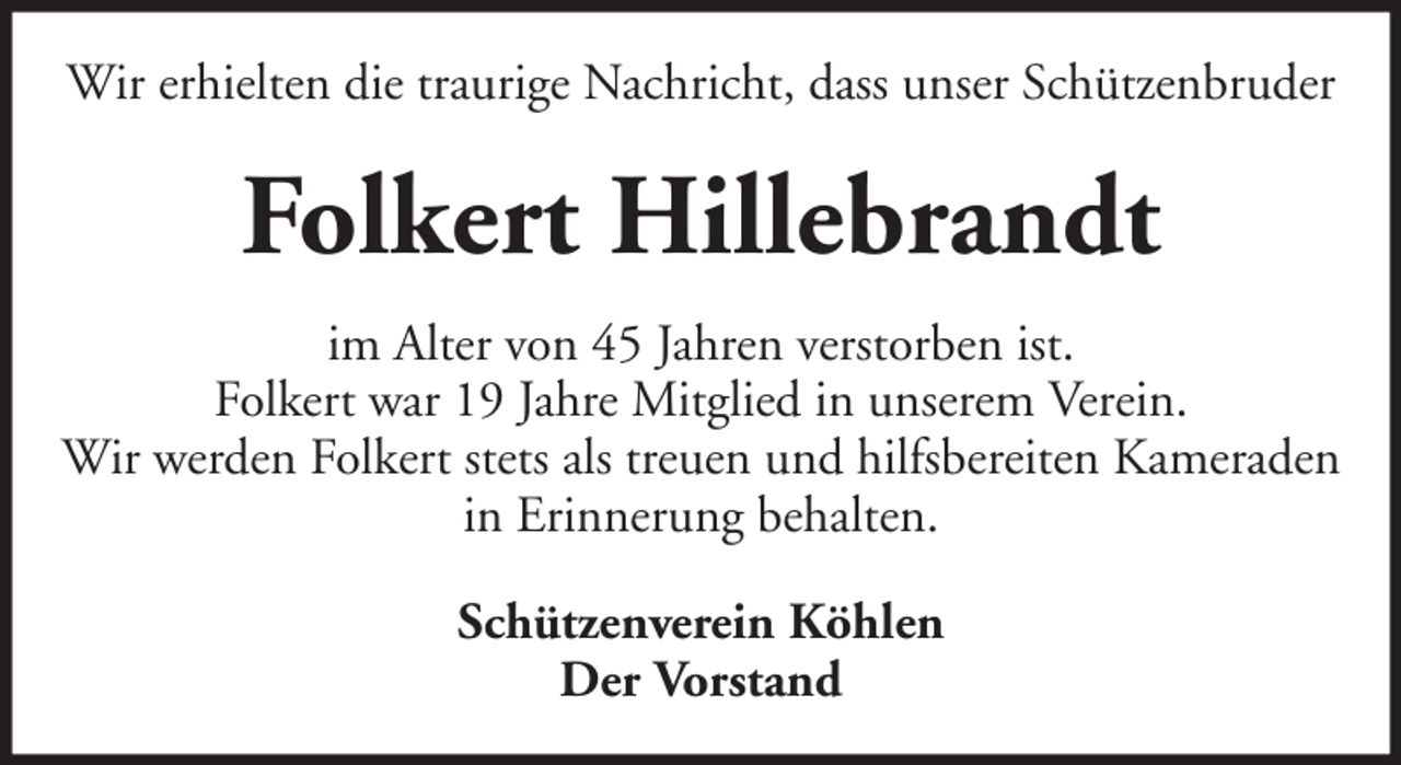 <p>Wir erhielten die traurige Nachricht, dass unser Schützenbruder</p><p>Folkert Hillebrandt<br />im Alter von 45 Jahren verstorben ist.<br />Folkert war 19 Jahre Mitglied in unserem Verein.<br />Wir werden Folkert stets als treuen und hilfsbereiten Kameraden<br />in Erinnerung behalten.<br />Schützenverein Köhlen<br />Der Vorstand</p>