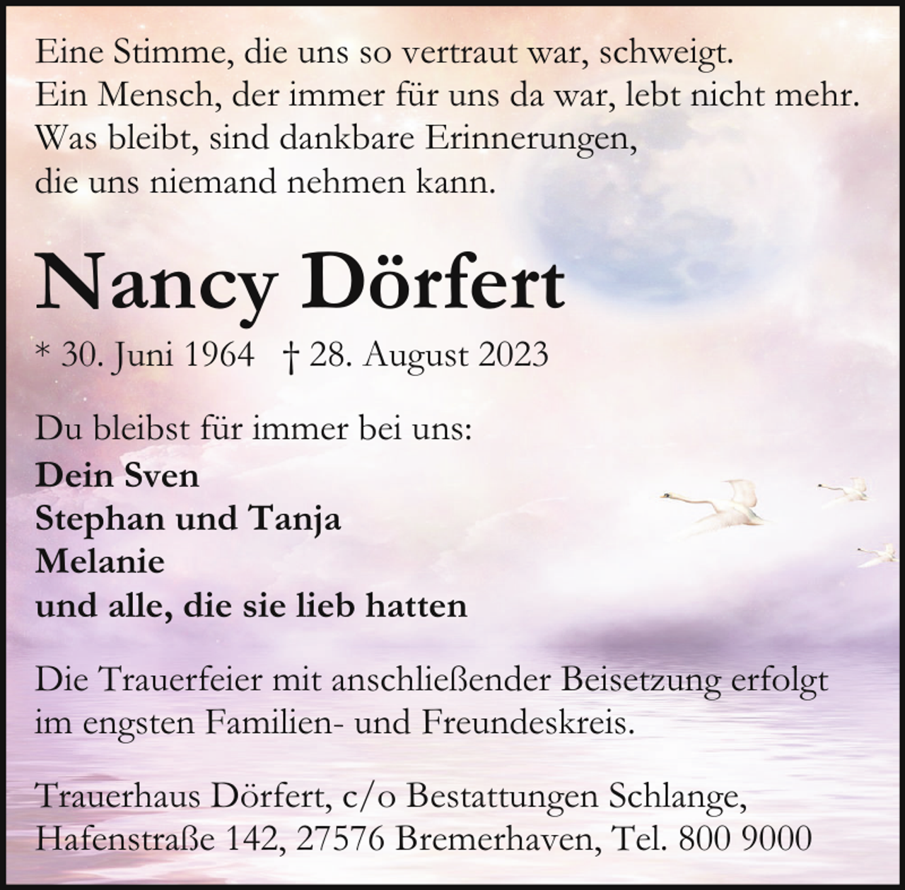 <p>Eine Stimme, die uns so vertraut war, schweigt.<br />Ein Mensch, der immer für uns da war, lebt nicht mehr.<br />Was bleibt, sind dankbare Erinnerungen,<br />die uns niemand nehmen kann.</p><p>Nancy Dörfert</p><p>* 30. Juni 1964 † 28. August 2023<br />Du bleibst für immer bei uns:<br />Dein Sven<br />Stephan und Tanja<br />Melanie<br />und alle, die sie lieb hatten</p><p>Die Trauerfeier mit anschließender Beisetzung erfolgt<br />im engsten Familien- und Freundeskreis.<br />Trauerhaus Dörfert, c/o Bestattungen Schlange,<br />Hafenstraße 142, 27576 Bremerhaven, Tel. 800 9000</p>