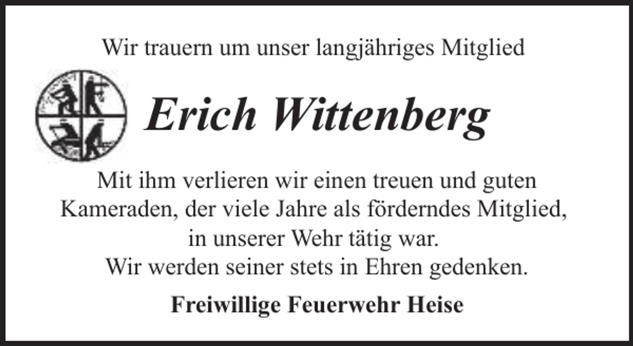 <p>Wir trauern um unser langjähriges Mitglied</p><p>Erich Wittenberg<br />Mit ihm verlieren wir einen treuen und guten<br />Kameraden, der viele Jahre als förderndes Mitglied,<br />in unserer Wehr tätig war.<br />Wir werden seiner stets in Ehren gedenken.<br />Freiwillige Feuerwehr Heise</p>