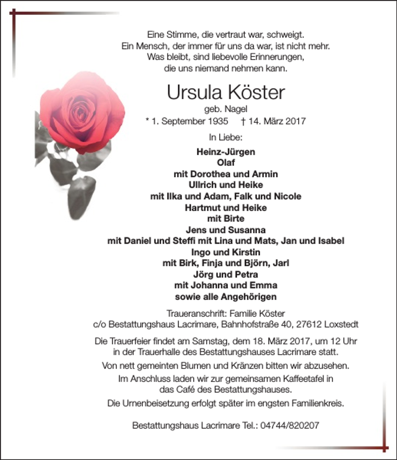 <p>Eine Stimme, die vertraut war, schweigt.<br />Ein Mensch, der immer für uns da war, ist nicht mehr.<br />Was bleibt, sind liebevolle Erinnerungen,<br />die uns niemand nehmen kann.</p><p>Ursula Köster</p><p>geb. Nagel<br />* 1. September 1935 † 14. März 2017<br />In Liebe:<br />Heinz-Jürgen<br />Olaf<br />mit Dorothea und Armin<br />Ullrich und Heike<br />mit Ilka und Adam, Falk und Nicole<br />Hartmut und Heike<br />mit Birte<br />Jens und Susanna<br />mit Daniel und Steffi mit Lina und Mats, Jan und Isabel<br />Ingo und Kirstin<br />mit Birk, Finja und Björn, Jarl<br />Jörg und Petra<br />mit Johanna und Emma<br />sowie alle Angehörigen<br />Traueranschrift: Familie Köster<br />c/o Bestattungshaus Lacrimare, Bahnhofstraße 40, 27612 Loxstedt<br />Die Trauerfeier findet am Samstag, dem 18. März 2017, um 12 Uhr<br />in der Trauerhalle des Bestattungshauses Lacrimare statt.<br />Von nett gemeinten Blumen und Kränzen bitten wir abzusehen.<br />Im Anschluss laden wir zur gemeinsamen Kaffeetafel in<br />das Café des Bestattungshauses.<br />Die Urnenbeisetzung erfolgt später im engsten Familienkreis.<br />Bestattungshaus Lacrimare Tel.: 04744/820207</p>