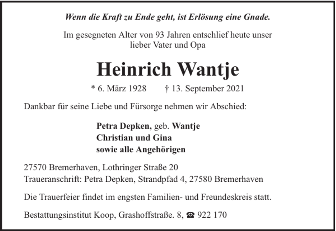<p>Wenn die Kraft zu Ende geht, ist Erlösung eine Gnade.<br />Im gesegneten Alter von 93 Jahren entschlief heute unser<br />lieber Vater und Opa</p><p>Heinrich Wantje</p><p>* 6. März 1928</p><p>† 13. September 2021</p><p>Dankbar für seine Liebe und Fürsorge nehmen wir Abschied:<br />Petra Depken, geb. Wantje<br />Christian und Gina<br />sowie alle Angehörigen<br />27570 Bremerhaven, Lothringer Straße 20<br />Traueranschrift: Petra Depken, Strandpfad 4, 27580 Bremerhaven<br />Die Trauerfeier findet im engsten Familien- und Freundeskreis statt.<br />Bestattungsinstitut Koop, Grashoffstraße. 8,</p><p>922 170</p>