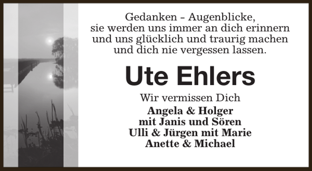 <p>Gedanken - Augenblicke,<br />sie werden uns immer an dich erinnern<br />und uns glücklich und traurig machen<br />und dich nie vergessen lassen.</p><p>Ute Ehlers<br />Wir vermissen Dich<br />Angela &amp; Holger<br />mit Janis und Sören<br />Ulli &amp; Jürgen mit Marie<br />Anette &amp; Michael</p>