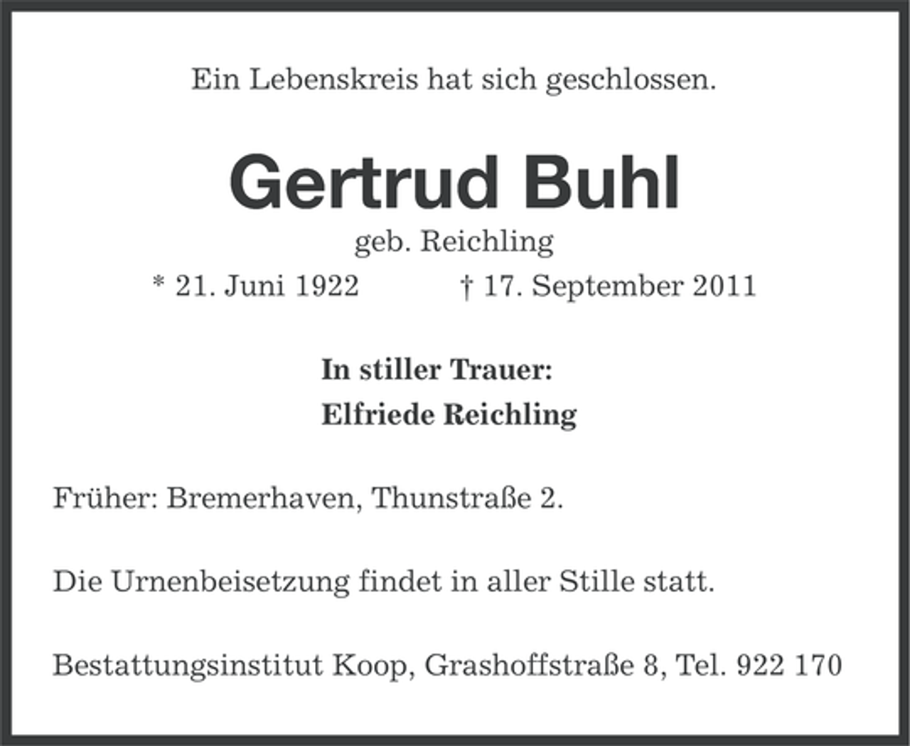 <p>Ein Lebenskreis hat sich geschlossen.</p><p>Gertrud Buhl<br />geb. Reichling<br />* 21. Juni 1922<br />† 17. September 2011<br />In stiller Trauer:<br />Elfriede Reichling<br />Früher: Bremerhaven, Thunstraße 2.<br />Die Urnenbeisetzung findet in aller Stille statt.<br />Bestattungsinstitut Koop, Grashoffstraße 8, Tel. 922 170</p>