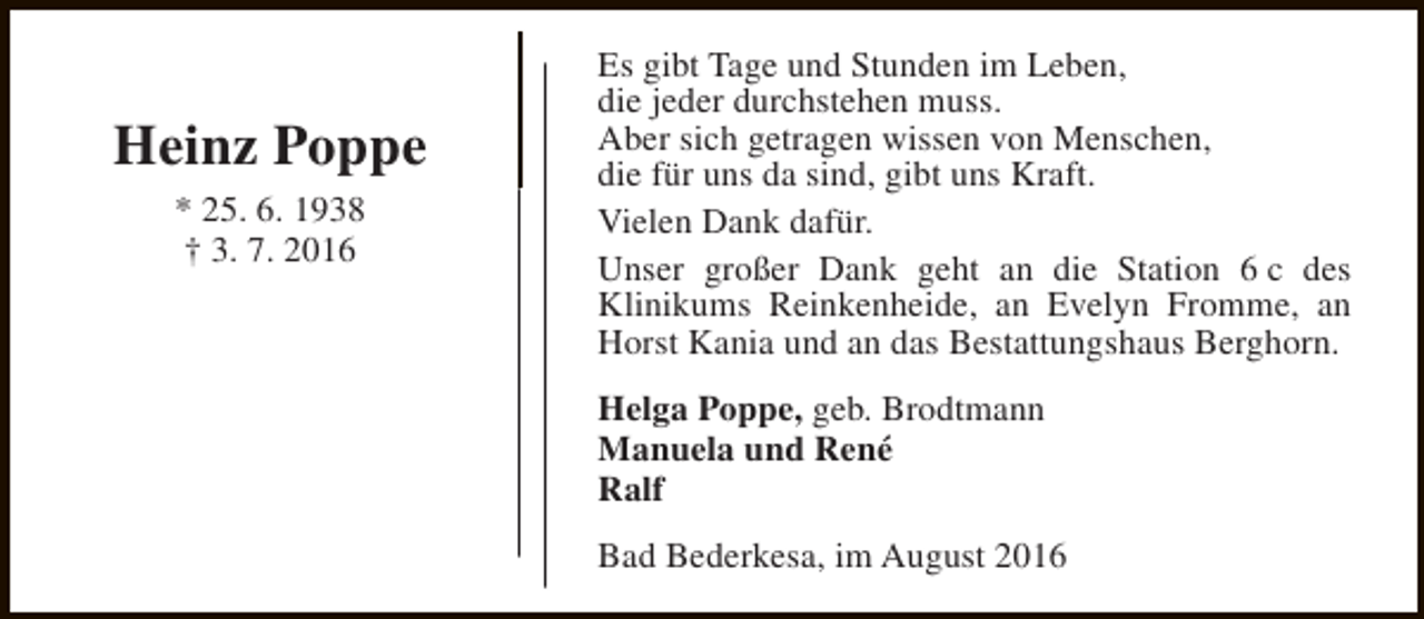 <p>Heinz Poppe<br />* 25. 6. 1938<br />† 3. 7. 2016</p><p>Es gibt Tage und Stunden im Leben,<br />die jeder durchstehen muss.<br />Aber sich getragen wissen von Menschen,<br />die für uns da sind, gibt uns Kraft.<br />Vielen Dank dafür.<br />Unser großer Dank geht an die Station 6 c des<br />Klinikums Reinkenheide, an Evelyn Fromme, an<br />Horst Kania und an das Bestattungshaus Berghorn.<br />Helga Poppe, geb. Brodtmann<br />Manuela und René<br />Ralf<br />Bad Bederkesa, im August 2016</p>