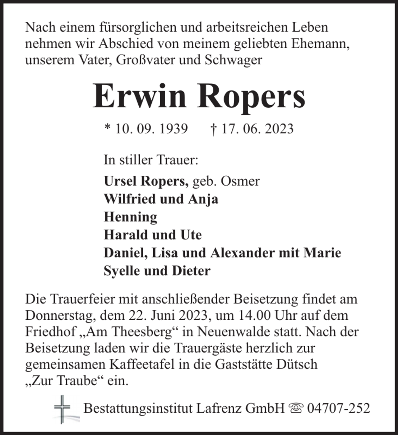 <p>Nach einem fürsorglichen und arbeitsreichen Leben<br />nehmen wir Abschied von meinem geliebten Ehemann,<br />unserem Vater, Großvater und Schwager</p><p>Erwin Ropers<br />* 10. 09. 1939</p><p>† 17. 06. 2023</p><p>In stiller Trauer:<br />Ursel Ropers, geb. Osmer<br />Wilfried und Anja<br />Henning<br />Harald und Ute<br />Daniel, Lisa und Alexander mit Marie<br />Syelle und Dieter<br />Die Trauerfeier mit anschließender Beisetzung findet am<br />Donnerstag, dem 22. Juni 2023, um 14.00 Uhr auf dem<br />Friedhof „Am Theesberg“ in Neuenwalde statt. Nach der<br />Beisetzung laden wir die Trauergäste herzlich zur<br />gemeinsamen Kaffeetafel in die Gaststätte Dütsch<br />„Zur Traube“ ein.<br />Bestattungsinstitut Lafrenz GmbH</p><p>04707-252</p>