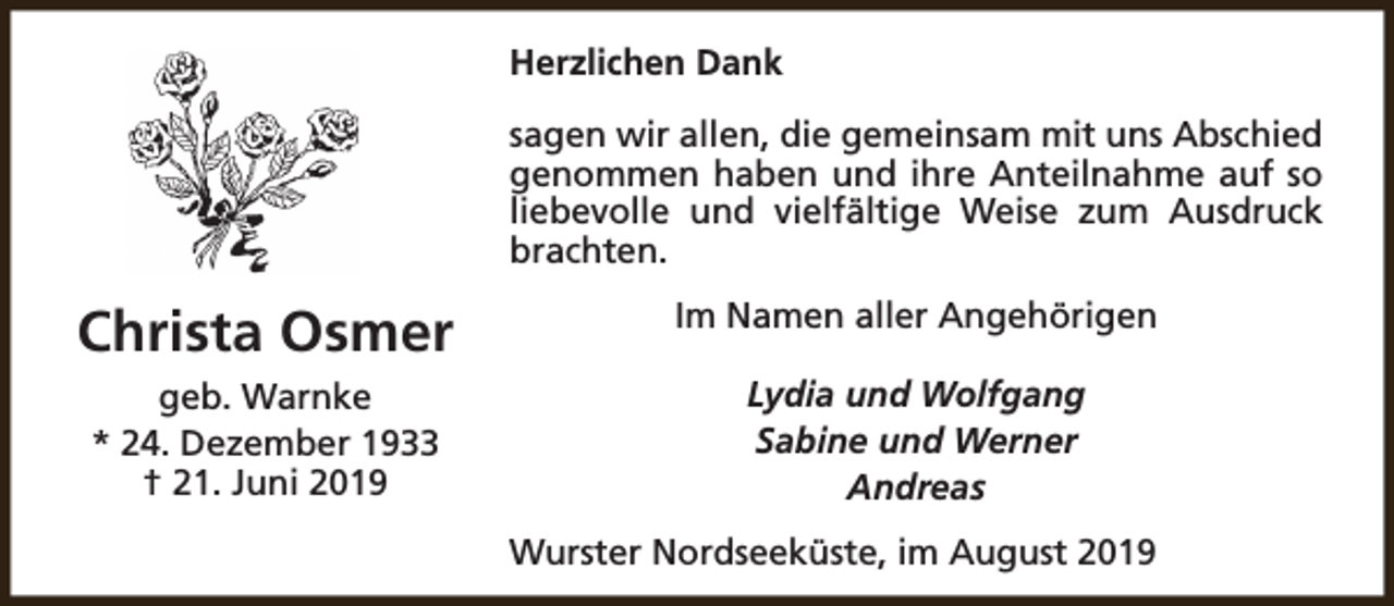 <p>Herzlichen Dank<br />sagen wir allen, die gemeinsam mit uns Abschied<br />genommen haben und ihre Anteilnahme auf so<br />liebevolle und vielfältige Weise zum Ausdruck<br />brachten.</p><p>Christa Osmer</p><p>Im Namen aller Angehörigen</p><p>geb. Warnke<br />* 24. Dezember 1933<br />† 21. Juni 2019</p><p>Lydia und Wolfgang<br />Sabine und Werner<br />Andreas<br />Wurster Nordseeküste, im August 2019</p>