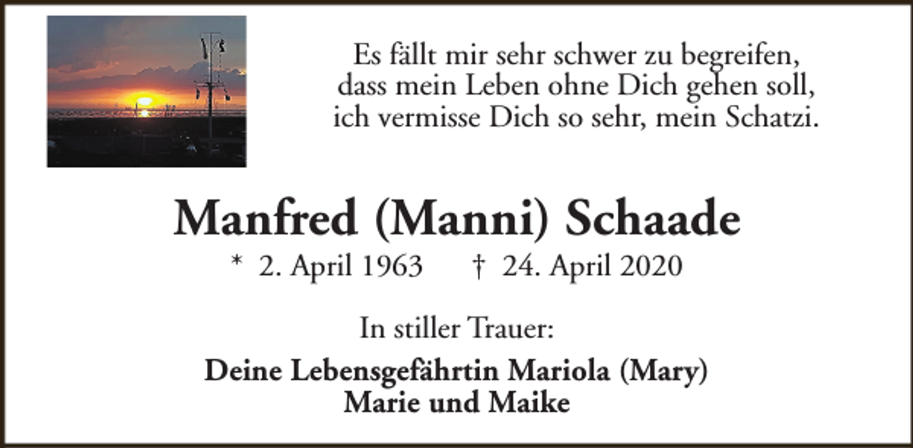 <p>Es fällt mir sehr schwer zu begreifen,<br />dass mein Leben ohne Dich gehen soll,<br />ich vermisse Dich so sehr, mein Schatzi.</p><p>Manfred (Manni) Schaade<br />* 2. April 1963</p><p>† 24. April 2020</p><p>In stiller Trauer:<br />Deine Lebensgefährtin Mariola (Mary)<br />Marie und Maike</p>